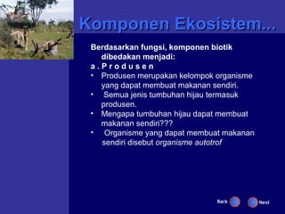Komponen Ekosistem...
 Berdasarkan fungsi, komponen biotik
   dibedakan menjadi:
 a.Produsen
 • Produsen merupakan kelompok organisme
   yang dapat membuat makanan sendiri.
 • Semua jenis tumbuhan hijau termasuk
   produsen.
 • Mengapa tumbuhan hijau dapat membuat
   makanan sendiri???
 • Organisme yang dapat membuat makanan
   sendiri disebut organisme autotrof




                               Back        Next
 