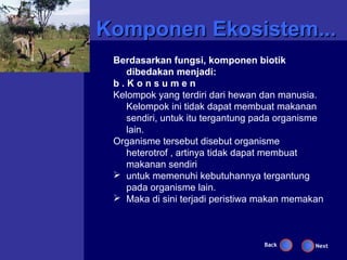 Komponen Ekosistem...
 Berdasarkan fungsi, komponen biotik
    dibedakan menjadi:
 b.Konsumen
 Kelompok yang terdiri dari hewan dan manusia.
    Kelompok ini tidak dapat membuat makanan
    sendiri, untuk itu tergantung pada organisme
    lain.
 Organisme tersebut disebut organisme
    heterotrof , artinya tidak dapat membuat
    makanan sendiri
  untuk memenuhi kebutuhannya tergantung
    pada organisme lain.
  Maka di sini terjadi peristiwa makan memakan



                                  Back        Next
 