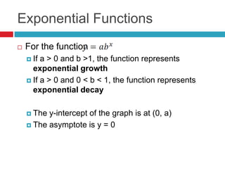 Exponential Functions
   For the function
     If a > 0 and b >1, the function represents
      exponential growth
     If a > 0 and 0 < b < 1, the function represents
      exponential decay

     The y-intercept of the graph is at (0, a)
     The asymptote is y = 0
 