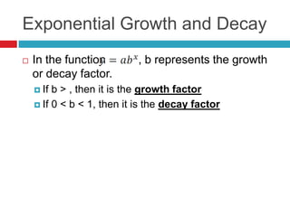 Exponential Growth and Decay
   In the function         , b represents the growth
    or decay factor.
     If b > , then it is the growth factor
     If 0 < b < 1, then it is the decay factor
 