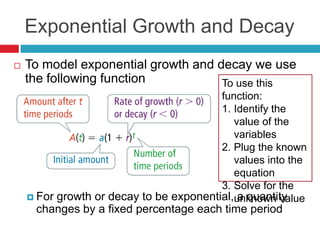Exponential Growth and Decay
   To model exponential growth and decay we use
    the following function           To use this
                                         function:
                                         1. Identify the
                                            value of the
                                            variables
                                         2. Plug the known
                                            values into the
                                            equation
                                         3. Solve for the
     For growth or decay to be exponential,unknown value
                                             a quantity
     changes by a fixed percentage each time period
 