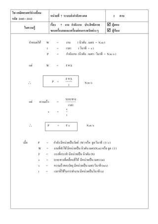วิชา คณิตศาสตร์ช่างเชื่อม
รหัส 2103 - 2112
หน่วยที่ 7 ระบบส่งกาลังทางกล 2 คาบ
ใบความรู้
เรื่อง 7 งาน กาลังงาน ประสิทธิภาพ
ของเครื่องกลและเครื่องผ่อนแรงชนิดต่าง ๆ
 ผู้สอน
 ผู้เรียน
กาหนดให้ W = งาน ( นิวตัน . เมตร = N.m )
t = เวลา ( วินาที = s )
P = กาลังงาน (นิวตัน . เมตร / วินาที = N.m /s )
แต่ W = FS
 N.m /s
แต่ ความเร็ว =
เวลา
ระยะทาง
v =
t
s
 P = v.F N.m /s
เมื่อ P = กาลัง มีหน่วยเป็นวัตต์ (W) หรือ จูล/วินาที ( s/J )
W = งานที่ทาได้มีหน่วยเป็น นิวตัน.เมตร(N.m) หรือ จูล (J)
F = แรงที่กระทา มีหน่วยเป็น นิวตัน (N)
s = ระยะทางที่เคลื่อนที่ได้ มีหน่วยเป็น เมตร (m)
v = ความเร็วของวัตถุ มีหน่วยเป็น เมตร/วินาที (m/s)
t = เวลาที่ใช้ในการทางาน มีหน่วยเป็นวินาที (s)
P =
t
SF
 
