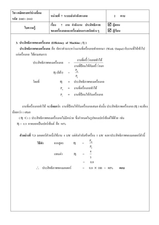 วิชา คณิตศาสตร์ช่างเชื่อม
รหัส 2103 - 2112
หน่วยที่ 7 ระบบส่งกาลังทางกล 2 คาบ
ใบความรู้
เรื่อง 7 งาน กาลังงาน ประสิทธิภาพ
ของเครื่องกลและเครื่องผ่อนแรงชนิดต่าง ๆ
 ผู้สอน
 ผู้เรียน
3. ประสิทธิภาพของเครื่องกล (Efficiency of Machine ; η )
ประสิทธิภาพของเครื่องกล คือ อัตราส่วนระหว่างงานที่เครื่องกลทาออกมา (Work Output) กับงานที่ให้เข้าไป
แก่เครื่องกล ได้ตามสมการ
ประสิทธิภาพของเครื่องกล =
่่องกลให้กับเครืงานที่ป้อน
่่องกลทาได้งานที่เครื
η (อีต้า) =
i
o
P
P
โดยที่ η = ประสิทธิภาพของเครื่องกล
Po = งานที่เครื่องกลทาได้
Pi = งานที่ป้ อนให้กับเครื่องกล
งานที่เครื่องกลทาได้ จะน้อยกว่า งานที่ป้ อนให้กับเครื่องกลเสมอ ดังนั้น ประสิทธิภาพเครื่องกล (η ) จะต้อง
น้อยกว่า 1 เสมอ
( η 1 ) ประสิทธิภาพของเครื่องกลไม่มีหน่วย ซึ่งกาหนดในรูปของเปอร์เซ็นต์ได้ด้วย เช่น
η = 0.9 อาจบอกเป็นเปอร์เซ็นต์ คือ 90%
ตัวอย่างที่ 7.3 มอเตอร์ตัวหนึ่งใช้งาน 4 kW แต่ส่งกาลังเข้าเครื่อง 5 kW จงหาประสิทธิภาพของมอเตอร์ตัวนี้
วิธีทา จากสูตร η =
i
o
P
P
แทนค่า η =
5
4
= 0.8
 ประสิทธิภาพของมอเตอร์ = 0.8  100 = 80% ตอบ
 