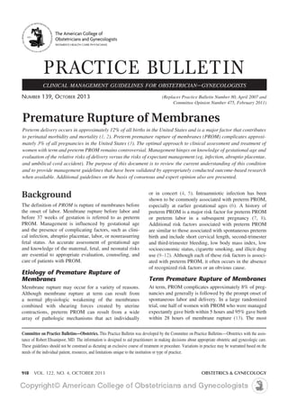 The American College of 
Obstetricians and Gynecologists 
WOMEN’S HEALTH CARE PHYSICIANS 
PRACTICE BULLETIN 
CLINICAL MANAGEMENT GUIDELINES FOR OBSTETRICIAN–GYNECOLOGISTS 
NUMBER 139, OCTOBER 2013 (Replaces Practice Bulletin Number 80, April 2007 and 
Committee Opinion Number 475, February 2011) 
Premature Rupture of Membranes 
Preterm delivery occurs in approximately 12% of all births in the United States and is a major factor that contributes 
to perinatal morbidity and mortality (1, 2). Preterm premature rupture of membranes (PROM) complicates approxi-mately 
3% of all pregnancies in the United States (3). The optimal approach to clinical assessment and treatment of 
women with term and preterm PROM remains controversial. Management hinges on knowledge of gestational age and 
evaluation of the relative risks of delivery versus the risks of expectant management (eg, infection, abruptio placentae, 
and umbilical cord accident). The purpose of this document is to review the current understanding of this condition 
and to provide management guidelines that have been validated by appropriately conducted outcome-based research 
when available. Additional guidelines on the basis of consensus and expert opinion also are presented. 
Background 
The definition of PROM is rupture of membranes before 
the onset of labor. Membrane rupture before labor and 
before 37 weeks of gestation is referred to as preterm 
PROM. Management is influenced by gestational age 
and the presence of complicating factors, such as clini-cal 
infection, abruptio placentae, labor, or nonreasurring 
fetal status. An accurate assessment of gestational age 
and knowledge of the maternal, fetal, and neonatal risks 
are essential to appropriate evaluation, counseling, and 
care of patients with PROM. 
Etiology of Premature Rupture of 
Membranes 
Membrane rupture may occur for a variety of reasons. 
Although membrane rupture at term can result from 
a normal physiologic weakening of the membranes 
combined with shearing forces created by uterine 
contractions, preterm PROM can result from a wide 
array of pathologic mechanisms that act individually 
or in concert (4, 5). Intraamniotic infection has been 
shown to be commonly associated with preterm PROM, 
especially at earlier gestational ages (6). A history of 
preterm PROM is a major risk factor for preterm PROM 
or preterm labor in a subsequent pregnancy (7, 8). 
Additional risk factors associated with preterm PROM 
are similar to those associated with spontaneous preterm 
birth and include short cervical length, second-trimester 
and third-trimester bleeding, low body mass index, low 
socioeconomic status, cigarette smoking, and illicit drug 
use (9–12). Although each of these risk factors is associ-ated 
with preterm PROM, it often occurs in the absence 
of recognized risk factors or an obvious cause. 
Term Premature Rupture of Membranes 
At term, PROM complicates approximately 8% of preg-nancies 
and generally is followed by the prompt onset of 
spontaneous labor and delivery. In a large randomized 
trial, one half of women with PROM who were managed 
expectantly gave birth within 5 hours and 95% gave birth 
within 28 hours of membrane rupture (13). The most 
Committee on Practice Bulletins—Obstetrics. This Practice Bulletin was developed by the Committee on Practice Bulletins—Obstetrics with the assis-tance 
of Robert Ehsanipoor, MD. The information is designed to aid practitioners in making decisions about appropriate obstetric and gynecologic care. 
These guidelines should not be construed as dictating an exclusive course of treatment or procedure. Variations in practice may be warranted based on the 
needs of the individual patient, resources, and limitations unique to the institution or type of practice. 
918 VOL. 122, NO. 4, OCTOBER 2013 OBSTETRICS & GYNECOLOGY 
 