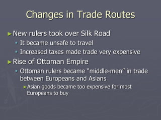 Changes in Trade RoutesNew rulers took over Silk RoadIt became unsafe to travelIncreased taxes made trade very expensiveRise of Ottoman EmpireOttoman rulers became “middle-men” in trade between Europeans and AsiansAsian goods became too expensive for most Europeans to buy