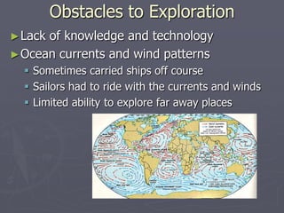 Obstacles to ExplorationLack of knowledge and technologyOcean currents and wind patternsSometimes carried ships off courseSailors had to ride with the currents and windsLimited ability to explore far away places