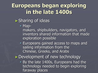 Europeans began exploringin the late 1400sSharing of ideasMap-makers, shipbuilders, navigators, and inventors shared information that made exploration possibleEuropeans gained access to maps and sailing information from the Chinese, Greeks, and ArabsDevelopment of new technologyBy the late 1400s, Europeans had the technology needed to begin exploring faraway places