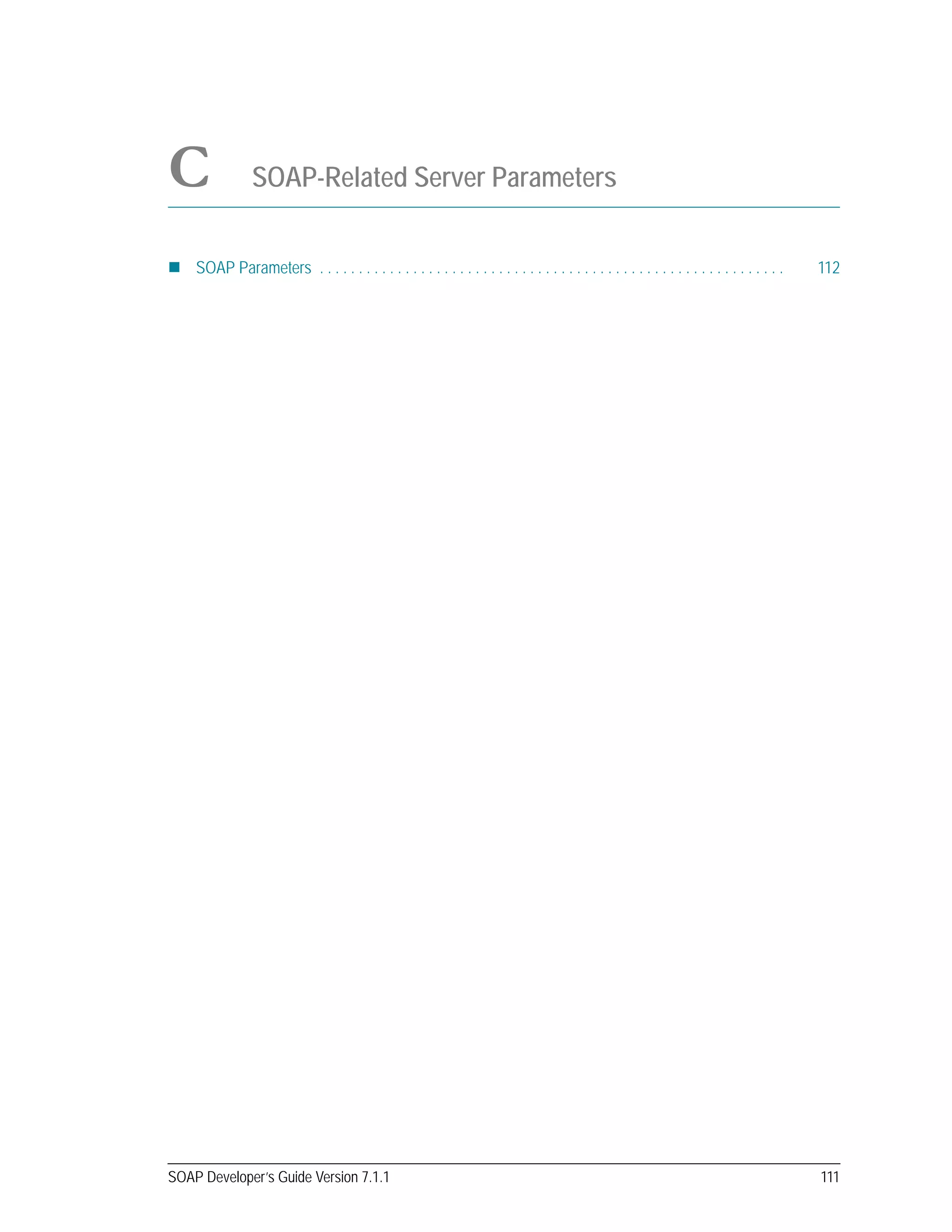 SOAP Developer’s Guide Version 7.1.1 111
C SOAP-Related Server Parameters
SOAP Parameters . . . . . . . . . . . . . . . . . . . . . . . . . . . . . . . . . . . . . . . . . . . . . . . . . . . . . . . . . . . . 112
 