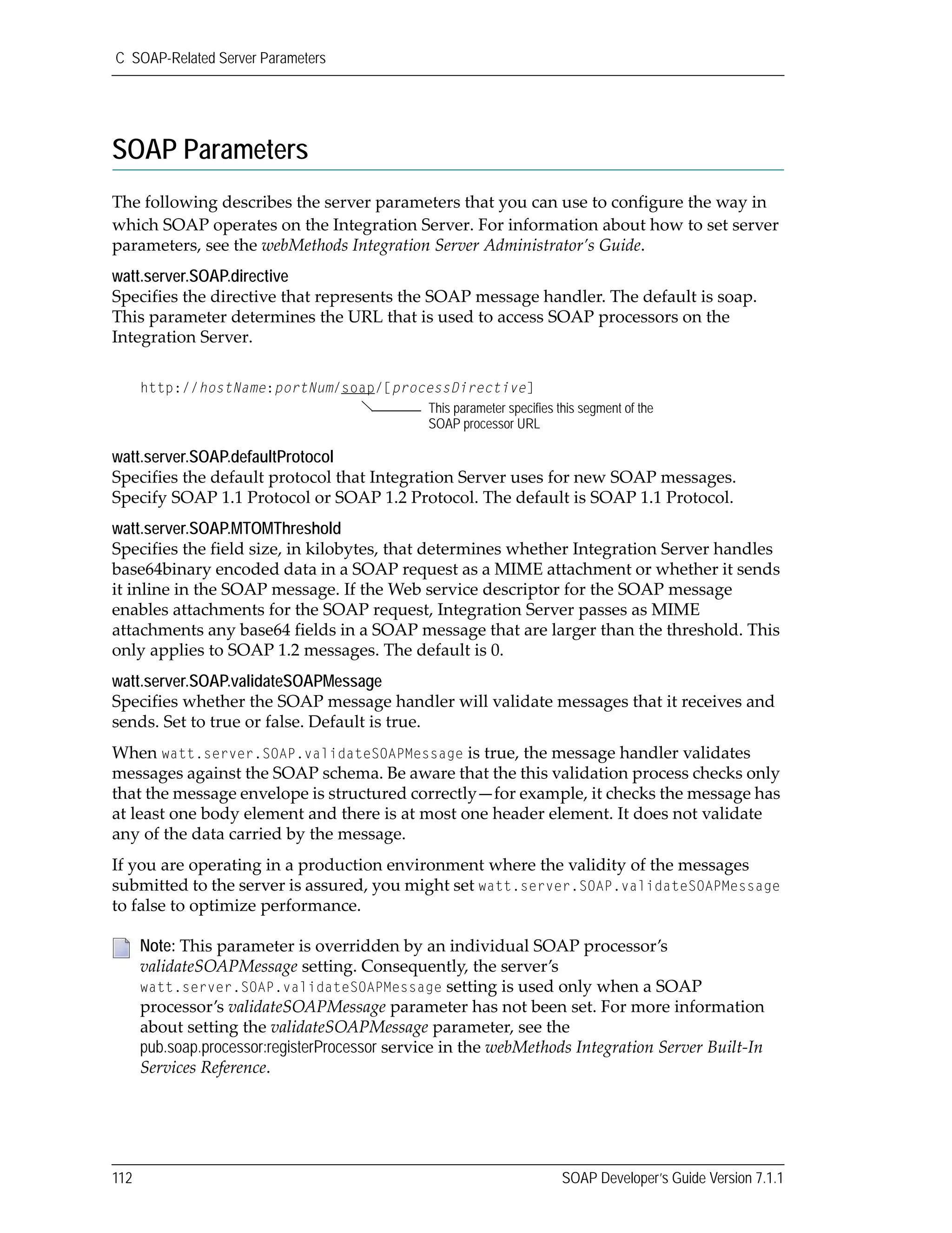 C SOAP-Related Server Parameters
112 SOAP Developer’s Guide Version 7.1.1
SOAP Parameters
The following describes the server parameters that you can use to configure the way in 
which SOAP operates on the Integration Server. For information about how to set server 
parameters, see the webMethods Integration Server Administrator’s Guide.
watt.server.SOAP.directive
Specifies the directive that represents the SOAP message handler. The default is soap. 
This parameter determines the URL that is used to access SOAP processors on the 
Integration Server.
watt.server.SOAP.defaultProtocol
Specifies the default protocol that Integration Server uses for new SOAP messages. 
Specify SOAP 1.1 Protocol or SOAP 1.2 Protocol. The default is SOAP 1.1 Protocol.
watt.server.SOAP.MTOMThreshold
Specifies the field size, in kilobytes, that determines whether Integration Server handles 
base64binary encoded data in a SOAP request as a MIME attachment or whether it sends 
it inline in the SOAP message. If the Web service descriptor for the SOAP message 
enables attachments for the SOAP request, Integration Server passes as MIME 
attachments any base64 fields in a SOAP message that are larger than the threshold. This 
only applies to SOAP 1.2 messages. The default is 0.
watt.server.SOAP.validateSOAPMessage
Specifies whether the SOAP message handler will validate messages that it receives and 
sends. Set to true or false. Default is true. 
When watt.server.SOAP.validateSOAPMessage is true, the message handler validates 
messages against the SOAP schema. Be aware that the this validation process checks only 
that the message envelope is structured correctly—for example, it checks the message has 
at least one body element and there is at most one header element. It does not validate 
any of the data carried by the message. 
If you are operating in a production environment where the validity of the messages 
submitted to the server is assured, you might set watt.server.SOAP.validateSOAPMessage 
to false to optimize performance.
Note: This parameter is overridden by an individual SOAP processor’s 
validateSOAPMessage setting. Consequently, the server’s 
watt.server.SOAP.validateSOAPMessage setting is used only when a SOAP 
processor’s validateSOAPMessage parameter has not been set. For more information 
about setting the validateSOAPMessage parameter, see the 
pub.soap.processor:registerProcessor service in the webMethods Integration Server Built‐In 
Services Reference. 
http://hostName:portNum/soap/[processDirective]
This parameter specifies this segment of the
SOAP processor URL
 