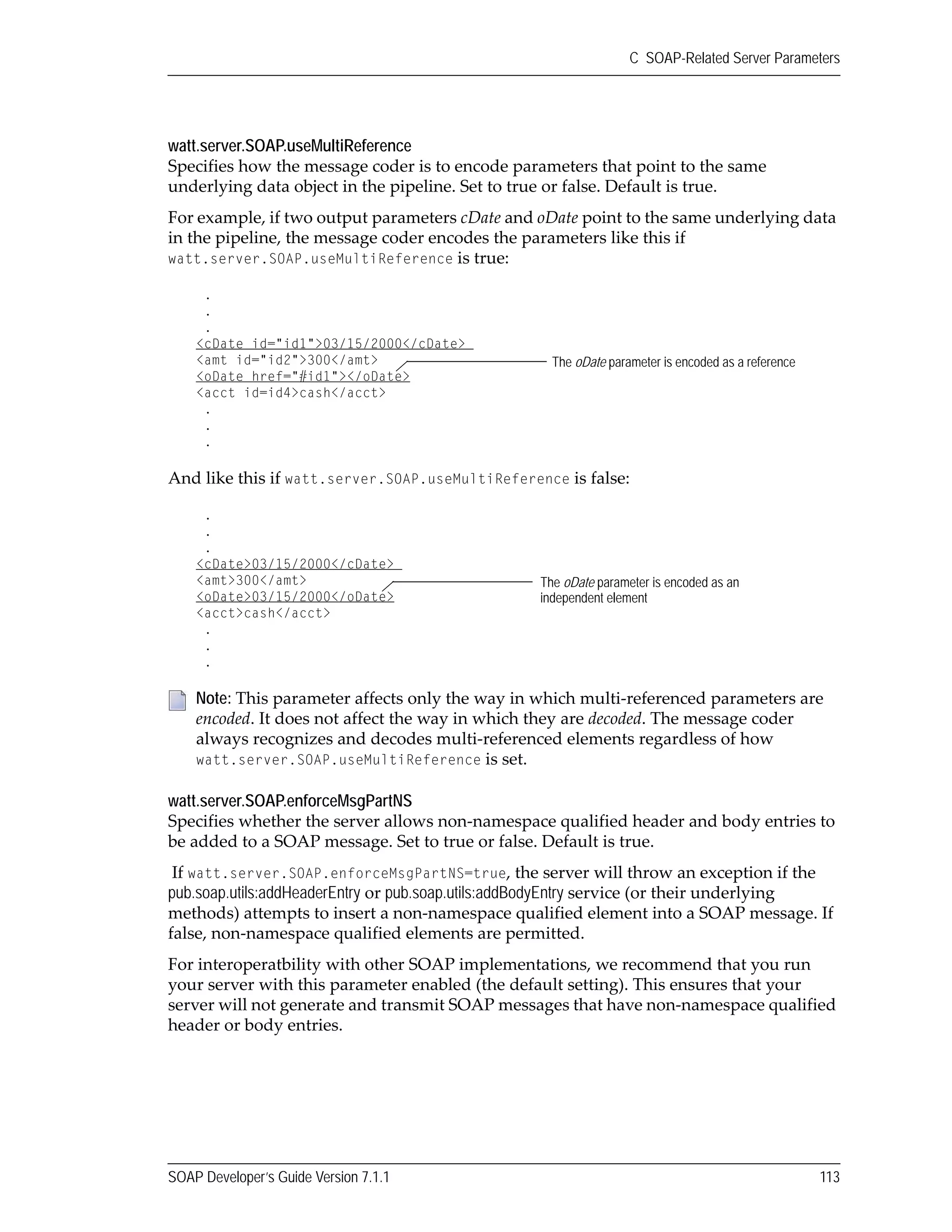 SOAP Developer’s Guide Version 7.1.1 113
C SOAP-Related Server Parameters
watt.server.SOAP.useMultiReference
Specifies how the message coder is to encode parameters that point to the same 
underlying data object in the pipeline. Set to true or false. Default is true.
For example, if two output parameters cDate and oDate point to the same underlying data 
in the pipeline, the message coder encodes the parameters like this if 
watt.server.SOAP.useMultiReference is true:
And like this if watt.server.SOAP.useMultiReference is false:
watt.server.SOAP.enforceMsgPartNS
Specifies whether the server allows non‐namespace qualified header and body entries to 
be added to a SOAP message. Set to true or false. Default is true.
If watt.server.SOAP.enforceMsgPartNS=true, the server will throw an exception if the 
pub.soap.utils:addHeaderEntry or pub.soap.utils:addBodyEntry service (or their underlying 
methods) attempts to insert a non‐namespace qualified element into a SOAP message. If 
false, non‐namespace qualified elements are permitted.
For interoperatbility with other SOAP implementations, we recommend that you run 
your server with this parameter enabled (the default setting). This ensures that your 
server will not generate and transmit SOAP messages that have non‐namespace qualified 
header or body entries.
Note: This parameter affects only the way in which multi‐referenced parameters are 
encoded. It does not affect the way in which they are decoded. The message coder 
always recognizes and decodes multi‐referenced elements regardless of how 
watt.server.SOAP.useMultiReference is set.
.
.
.
<cDate id="id1">03/15/2000</cDate>
<amt id="id2">300</amt>
<oDate href="#id1"></oDate>
<acct id=id4>cash</acct>
.
.
.
The oDate parameter is encoded as a reference
.
.
.
<cDate>03/15/2000</cDate>
<amt>300</amt>
<oDate>03/15/2000</oDate>
<acct>cash</acct>
.
.
.
The oDate parameter is encoded as an
independent element
 