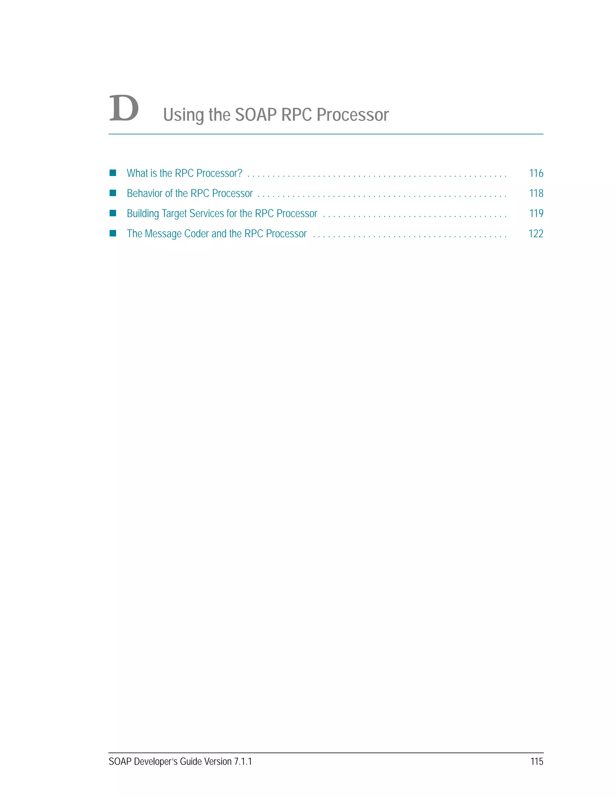 SOAP Developer’s Guide Version 7.1.1 115
D Using the SOAP RPC Processor
What is the RPC Processor? . . . . . . . . . . . . . . . . . . . . . . . . . . . . . . . . . . . . . . . . . . . . . . . . . . . . 116
Behavior of the RPC Processor . . . . . . . . . . . . . . . . . . . . . . . . . . . . . . . . . . . . . . . . . . . . . . . . . . 118
Building Target Services for the RPC Processor . . . . . . . . . . . . . . . . . . . . . . . . . . . . . . . . . . . . . 119
The Message Coder and the RPC Processor . . . . . . . . . . . . . . . . . . . . . . . . . . . . . . . . . . . . . . . 122
 