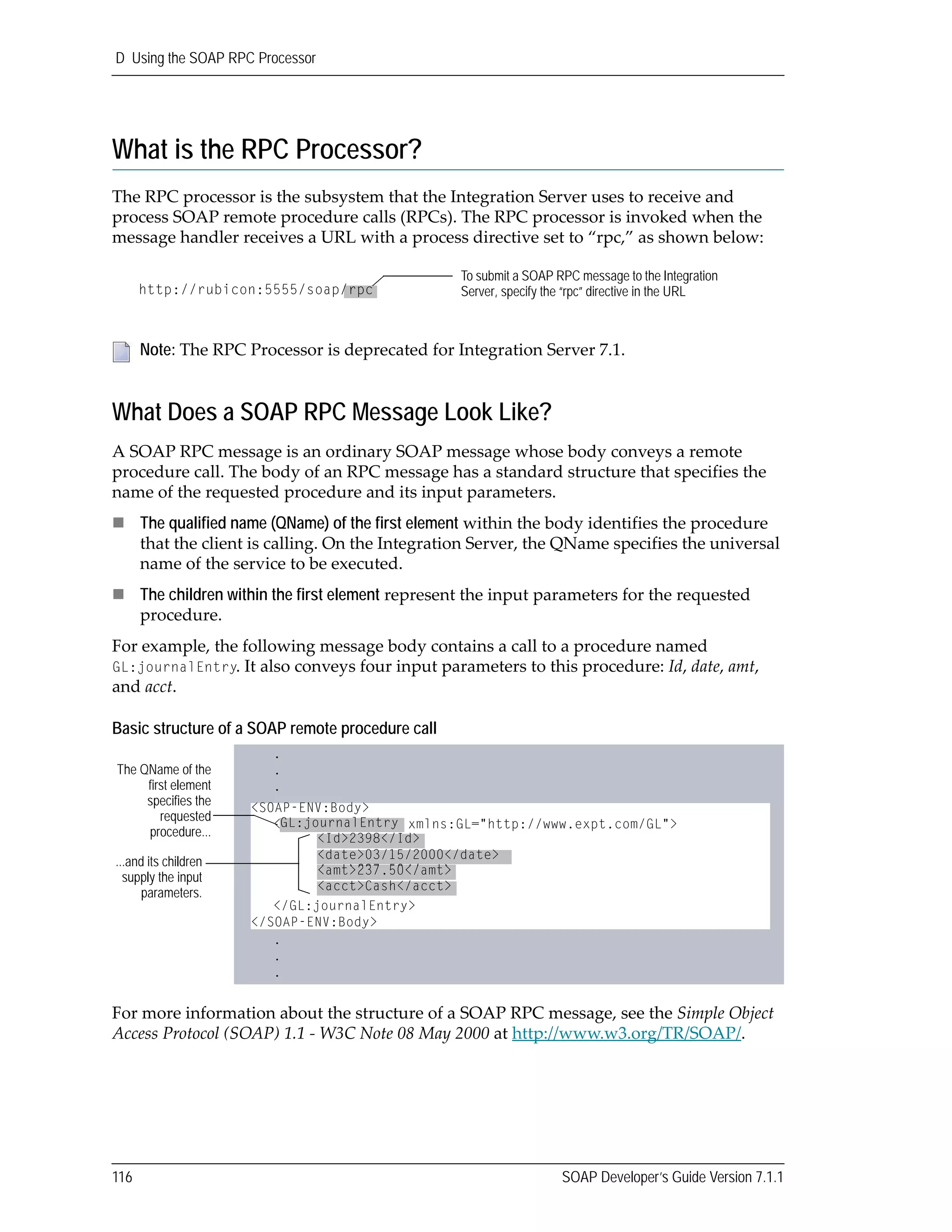 D Using the SOAP RPC Processor
116 SOAP Developer’s Guide Version 7.1.1
What is the RPC Processor?
The RPC processor is the subsystem that the Integration Server uses to receive and 
process SOAP remote procedure calls (RPCs). The RPC processor is invoked when the 
message handler receives a URL with a process directive set to “rpc,” as shown below:
What Does a SOAP RPC Message Look Like?
A SOAP RPC message is an ordinary SOAP message whose body conveys a remote 
procedure call. The body of an RPC message has a standard structure that specifies the 
name of the requested procedure and its input parameters. 
The qualified name (QName) of the first element within the body identifies the procedure 
that the client is calling. On the Integration Server, the QName specifies the universal 
name of the service to be executed.
The children within the first element represent the input parameters for the requested 
procedure.
For example, the following message body contains a call to a procedure named 
GL:journalEntry. It also conveys four input parameters to this procedure: Id, date, amt, 
and acct.
Basic structure of a SOAP remote procedure call
For more information about the structure of a SOAP RPC message, see the Simple Object 
Access Protocol (SOAP) 1.1 ‐ W3C Note 08 May 2000 at http://www.w3.org/TR/SOAP/.
Note: The RPC Processor is deprecated for Integration Server 7.1.
To submit a SOAP RPC message to the Integration
Server, specify the “rpc” directive in the URLhttp://rubicon:5555/soap/rpc
<SOAP-ENV:Body>
<GL:journalEntry xmlns:GL="http://www.expt.com/GL">
<Id>2398</Id>
<date>03/15/2000</date>
<amt>237.50</amt>
<acct>Cash</acct>
</GL:journalEntry>
</SOAP-ENV:Body>
The QName of the
first element
specifies the
requested
procedure...
...and its children
supply the input
parameters.
.
.
.
.
.
.
GL:journalEntry
<Id>2398</Id>
<date>03/15/2000</date>
<amt>237.50</amt>
<acct>Cash</acct>
<amt>237.50</amt>
 