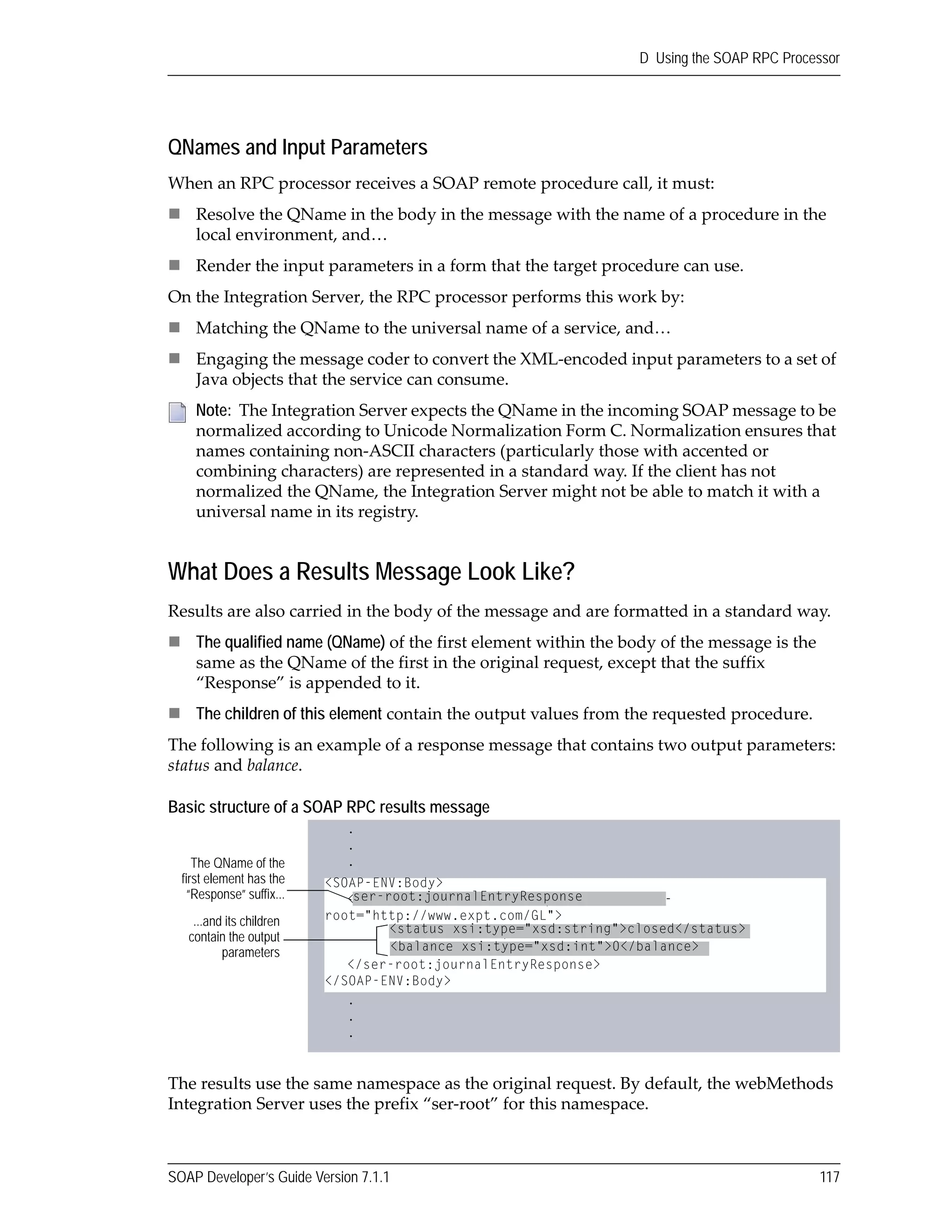 SOAP Developer’s Guide Version 7.1.1 117
D Using the SOAP RPC Processor
QNames and Input Parameters
When an RPC processor receives a SOAP remote procedure call, it must:
Resolve the QName in the body in the message with the name of a procedure in the 
local environment, and…
Render the input parameters in a form that the target procedure can use.
On the Integration Server, the RPC processor performs this work by:
Matching the QName to the universal name of a service, and…
Engaging the message coder to convert the XML‐encoded input parameters to a set of 
Java objects that the service can consume.
What Does a Results Message Look Like?
Results are also carried in the body of the message and are formatted in a standard way. 
The qualified name (QName) of the first element within the body of the message is the 
same as the QName of the first in the original request, except that the suffix 
“Response” is appended to it.
The children of this element contain the output values from the requested procedure.
The following is an example of a response message that contains two output parameters: 
status and balance.
Basic structure of a SOAP RPC results message
The results use the same namespace as the original request. By default, the webMethods 
Integration Server uses the prefix “ser‐root” for this namespace.
Note:  The Integration Server expects the QName in the incoming SOAP message to be 
normalized according to Unicode Normalization Form C. Normalization ensures that 
names containing non‐ASCII characters (particularly those with accented or 
combining characters) are represented in a standard way. If the client has not 
normalized the QName, the Integration Server might not be able to match it with a 
universal name in its registry.
<SOAP-ENV:Body>
<ser-root:journalEntryResponse xmlns:ser-
root="http://www.expt.com/GL">
<status xsi:type="xsd:string">closed</status>
<balance xsi:type="xsd:int">0</balance>
</ser-root:journalEntryResponse>
</SOAP-ENV:Body>
The QName of the
first element has the
“Response” suffix...
...and its children
contain the output
parameters
.
.
.
.
.
.
ser-root:journalEntryResponse
<status xsi:type="xsd:string">closed</status>
<balance xsi:type="xsd:int">0</balance>
.
.
.
 