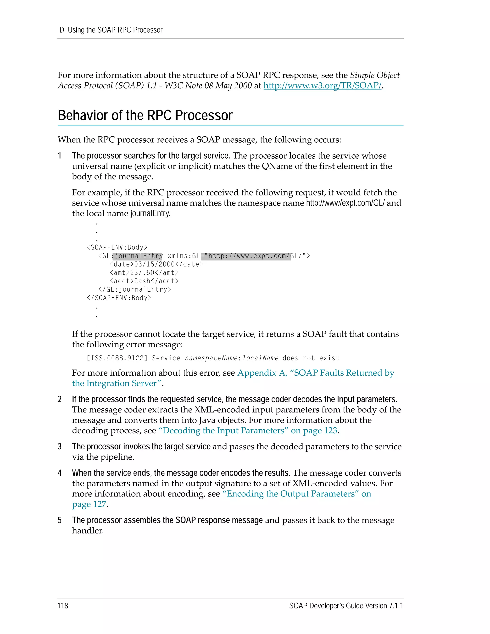 D Using the SOAP RPC Processor
118 SOAP Developer’s Guide Version 7.1.1
For more information about the structure of a SOAP RPC response, see the Simple Object 
Access Protocol (SOAP) 1.1 ‐ W3C Note 08 May 2000 at http://www.w3.org/TR/SOAP/.
Behavior of the RPC Processor
When the RPC processor receives a SOAP message, the following occurs:
1 The processor searches for the target service. The processor locates the service whose 
universal name (explicit or implicit) matches the QName of the first element in the 
body of the message.
For example, if the RPC processor received the following request, it would fetch the 
service whose universal name matches the namespace name http://www/expt.com/GL/ and 
the local name journalEntry. 
If the processor cannot locate the target service, it returns a SOAP fault that contains 
the following error message:
[ISS.0088.9122] Service namespaceName:localName does not exist
For more information about this error, see Appendix A, “SOAP Faults Returned by 
the Integration Server”.
2 If the processor finds the requested service, the message coder decodes the input parameters.
The message coder extracts the XML‐encoded input parameters from the body of the 
message and converts them into Java objects. For more information about the 
decoding process, see “Decoding the Input Parameters” on page 123.
3 The processor invokes the target service and passes the decoded parameters to the service 
via the pipeline.
4 When the service ends, the message coder encodes the results. The message coder converts 
the parameters named in the output signature to a set of XML‐encoded values. For 
more information about encoding, see “Encoding the Output Parameters” on 
page 127.
5 The processor assembles the SOAP response message and passes it back to the message 
handler.
.
.
.
<SOAP-ENV:Body>
<GL:journalEntry xmlns:GL="http://www.expt.com/GL/">
<date>03/15/2000</date>
<amt>237.50</amt>
<acct>Cash</acct>
</GL:journalEntry>
</SOAP-ENV:Body>
.
.
 