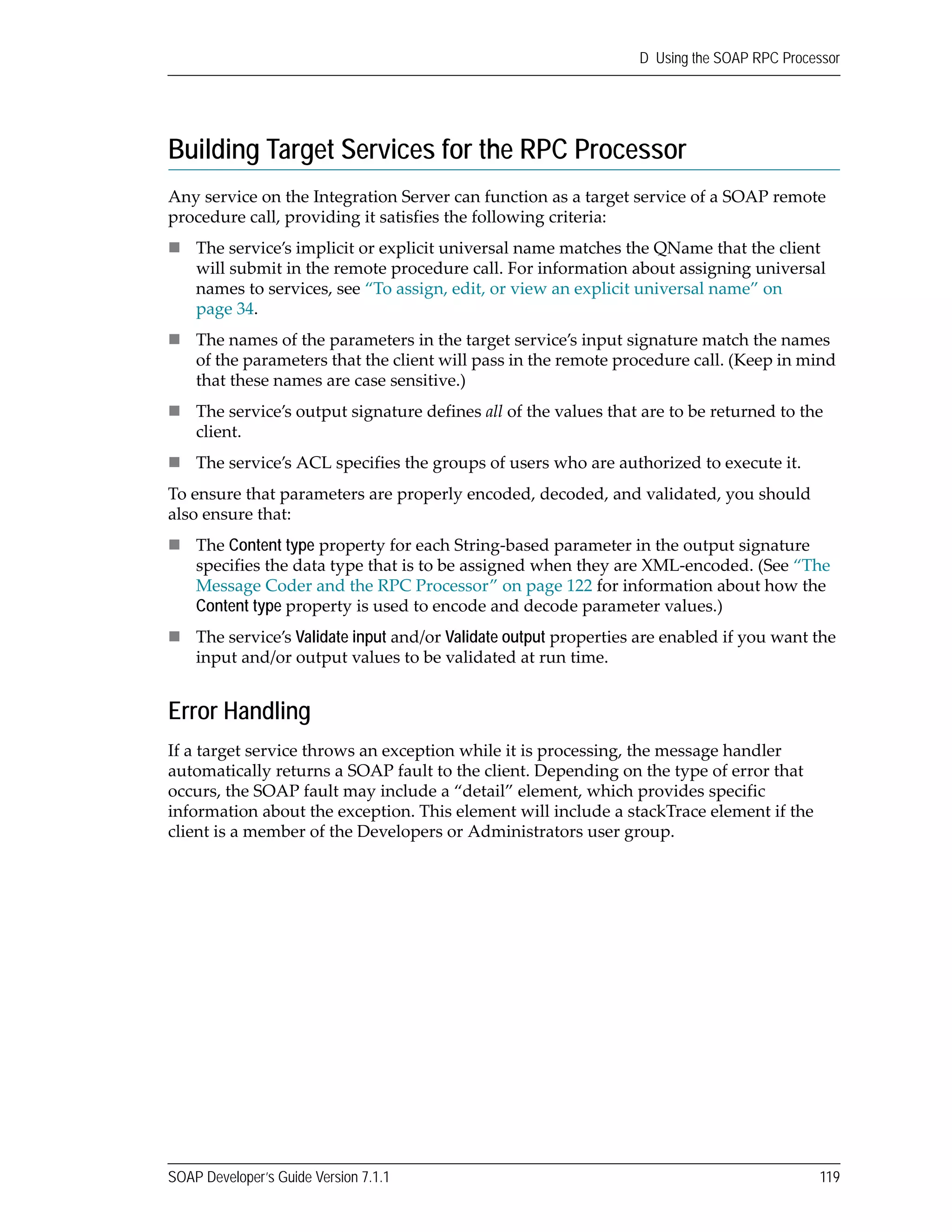 SOAP Developer’s Guide Version 7.1.1 119
D Using the SOAP RPC Processor
Building Target Services for the RPC Processor
Any service on the Integration Server can function as a target service of a SOAP remote 
procedure call, providing it satisfies the following criteria:
The service’s implicit or explicit universal name matches the QName that the client 
will submit in the remote procedure call. For information about assigning universal 
names to services, see “To assign, edit, or view an explicit universal name” on 
page 34.
The names of the parameters in the target service’s input signature match the names 
of the parameters that the client will pass in the remote procedure call. (Keep in mind 
that these names are case sensitive.)
The service’s output signature defines all of the values that are to be returned to the 
client.
The service’s ACL specifies the groups of users who are authorized to execute it.
To ensure that parameters are properly encoded, decoded, and validated, you should 
also ensure that:
The Content type property for each String‐based parameter in the output signature 
specifies the data type that is to be assigned when they are XML‐encoded. (See “The 
Message Coder and the RPC Processor” on page 122 for information about how the 
Content type property is used to encode and decode parameter values.)
The service’s Validate input and/or Validate output properties are enabled if you want the 
input and/or output values to be validated at run time.
Error Handling
If a target service throws an exception while it is processing, the message handler 
automatically returns a SOAP fault to the client. Depending on the type of error that 
occurs, the SOAP fault may include a “detail” element, which provides specific 
information about the exception. This element will include a stackTrace element if the 
client is a member of the Developers or Administrators user group.
 