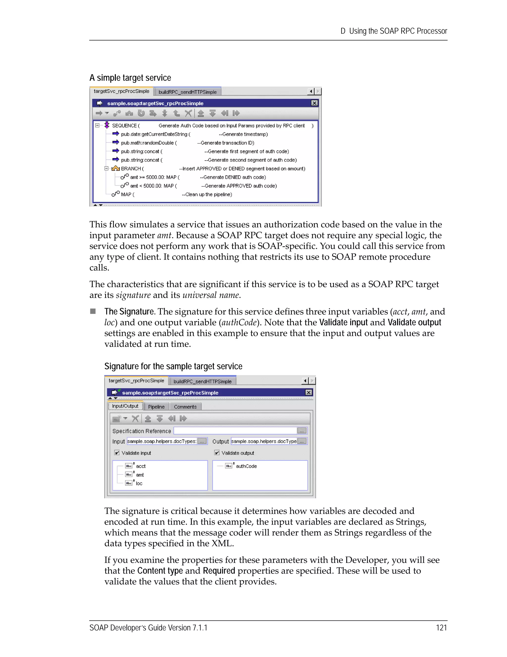 SOAP Developer’s Guide Version 7.1.1 121
D Using the SOAP RPC Processor
A simple target service
This flow simulates a service that issues an authorization code based on the value in the 
input parameter amt. Because a SOAP RPC target does not require any special logic, the 
service does not perform any work that is SOAP‐specific. You could call this service from 
any type of client. It contains nothing that restricts its use to SOAP remote procedure 
calls.
The characteristics that are significant if this service is to be used as a SOAP RPC target 
are its signature and its universal name.
The Signature. The signature for this service defines three input variables (acct, amt, and 
loc) and one output variable (authCode). Note that the Validate input and Validate output
settings are enabled in this example to ensure that the input and output values are 
validated at run time.
Signature for the sample target service
The signature is critical because it determines how variables are decoded and 
encoded at run time. In this example, the input variables are declared as Strings, 
which means that the message coder will render them as Strings regardless of the 
data types specified in the XML.
If you examine the properties for these parameters with the Developer, you will see 
that the Content type and Required properties are specified. These will be used to 
validate the values that the client provides.
 