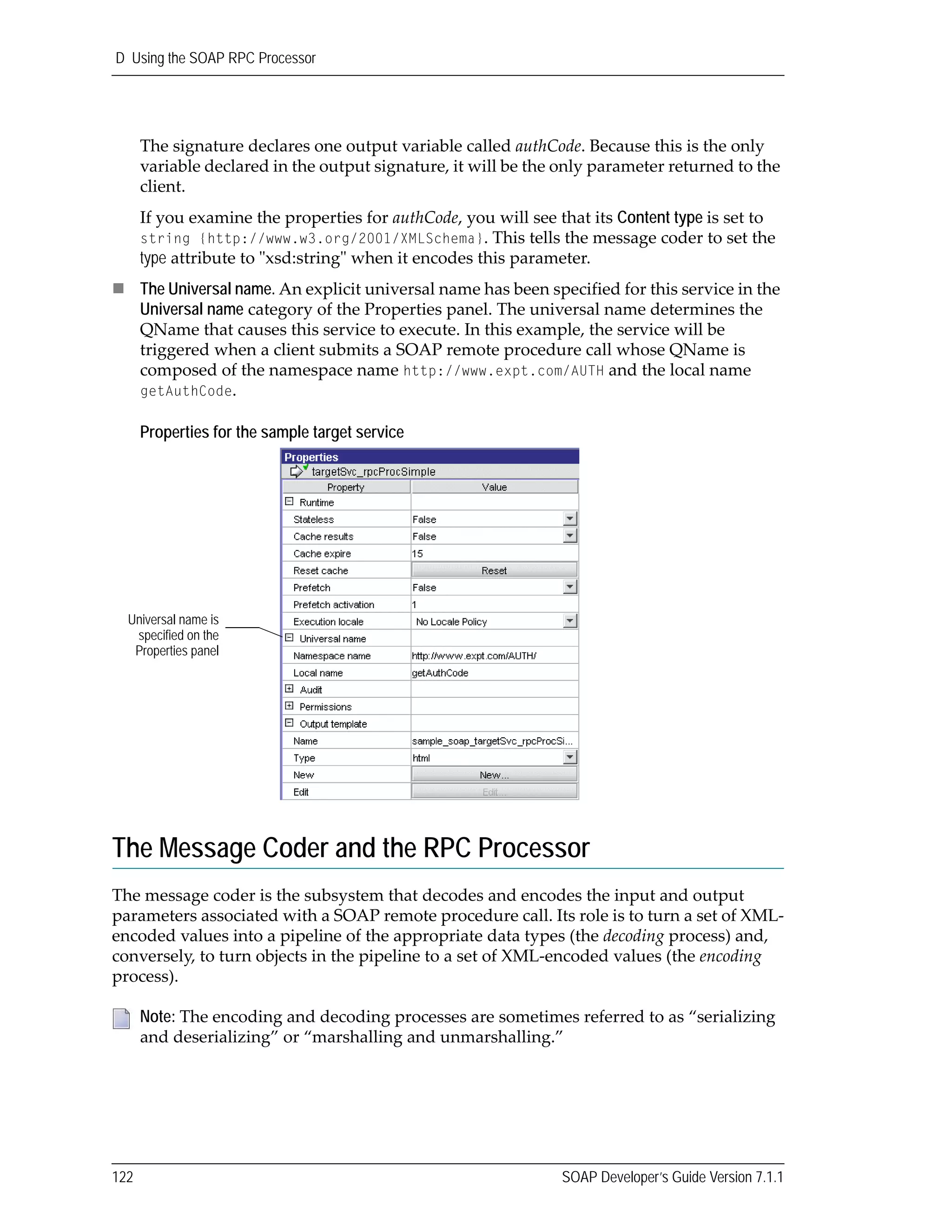 D Using the SOAP RPC Processor
122 SOAP Developer’s Guide Version 7.1.1
The signature declares one output variable called authCode. Because this is the only 
variable declared in the output signature, it will be the only parameter returned to the 
client. 
If you examine the properties for authCode, you will see that its Content type is set to 
string {http://www.w3.org/2001/XMLSchema}. This tells the message coder to set the 
type attribute to ʺxsd:stringʺ when it encodes this parameter.
The Universal name. An explicit universal name has been specified for this service in the 
Universal name category of the Properties panel. The universal name determines the 
QName that causes this service to execute. In this example, the service will be 
triggered when a client submits a SOAP remote procedure call whose QName is 
composed of the namespace name http://www.expt.com/AUTH and the local name 
getAuthCode.
Properties for the sample target service
The Message Coder and the RPC Processor
The message coder is the subsystem that decodes and encodes the input and output 
parameters associated with a SOAP remote procedure call. Its role is to turn a set of XML‐
encoded values into a pipeline of the appropriate data types (the decoding process) and, 
conversely, to turn objects in the pipeline to a set of XML‐encoded values (the encoding 
process). 
Note: The encoding and decoding processes are sometimes referred to as “serializing 
and deserializing” or “marshalling and unmarshalling.”
Universal name is
specified on the
Properties panel
 