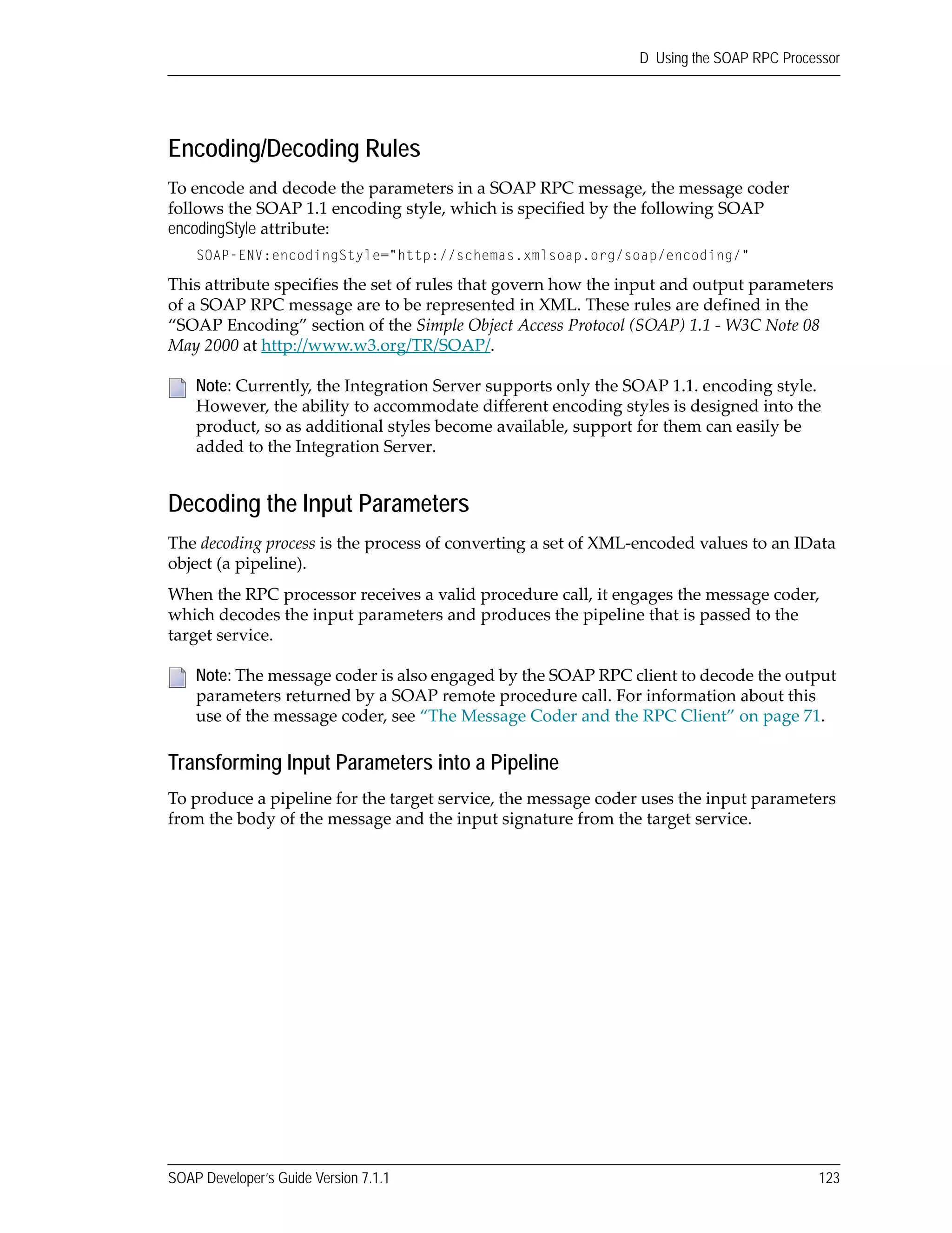 SOAP Developer’s Guide Version 7.1.1 123
D Using the SOAP RPC Processor
Encoding/Decoding Rules
To encode and decode the parameters in a SOAP RPC message, the message coder 
follows the SOAP 1.1 encoding style, which is specified by the following SOAP 
encodingStyle attribute:
SOAP-ENV:encodingStyle="http://schemas.xmlsoap.org/soap/encoding/"
This attribute specifies the set of rules that govern how the input and output parameters 
of a SOAP RPC message are to be represented in XML. These rules are defined in the 
“SOAP Encoding” section of the Simple Object Access Protocol (SOAP) 1.1 ‐ W3C Note 08 
May 2000 at http://www.w3.org/TR/SOAP/. 
Decoding the Input Parameters
The decoding process is the process of converting a set of XML‐encoded values to an IData 
object (a pipeline).
When the RPC processor receives a valid procedure call, it engages the message coder, 
which decodes the input parameters and produces the pipeline that is passed to the 
target service. 
Transforming Input Parameters into a Pipeline
To produce a pipeline for the target service, the message coder uses the input parameters 
from the body of the message and the input signature from the target service.
Note: Currently, the Integration Server supports only the SOAP 1.1. encoding style. 
However, the ability to accommodate different encoding styles is designed into the 
product, so as additional styles become available, support for them can easily be 
added to the Integration Server.
Note: The message coder is also engaged by the SOAP RPC client to decode the output 
parameters returned by a SOAP remote procedure call. For information about this 
use of the message coder, see “The Message Coder and the RPC Client” on page 71.
 