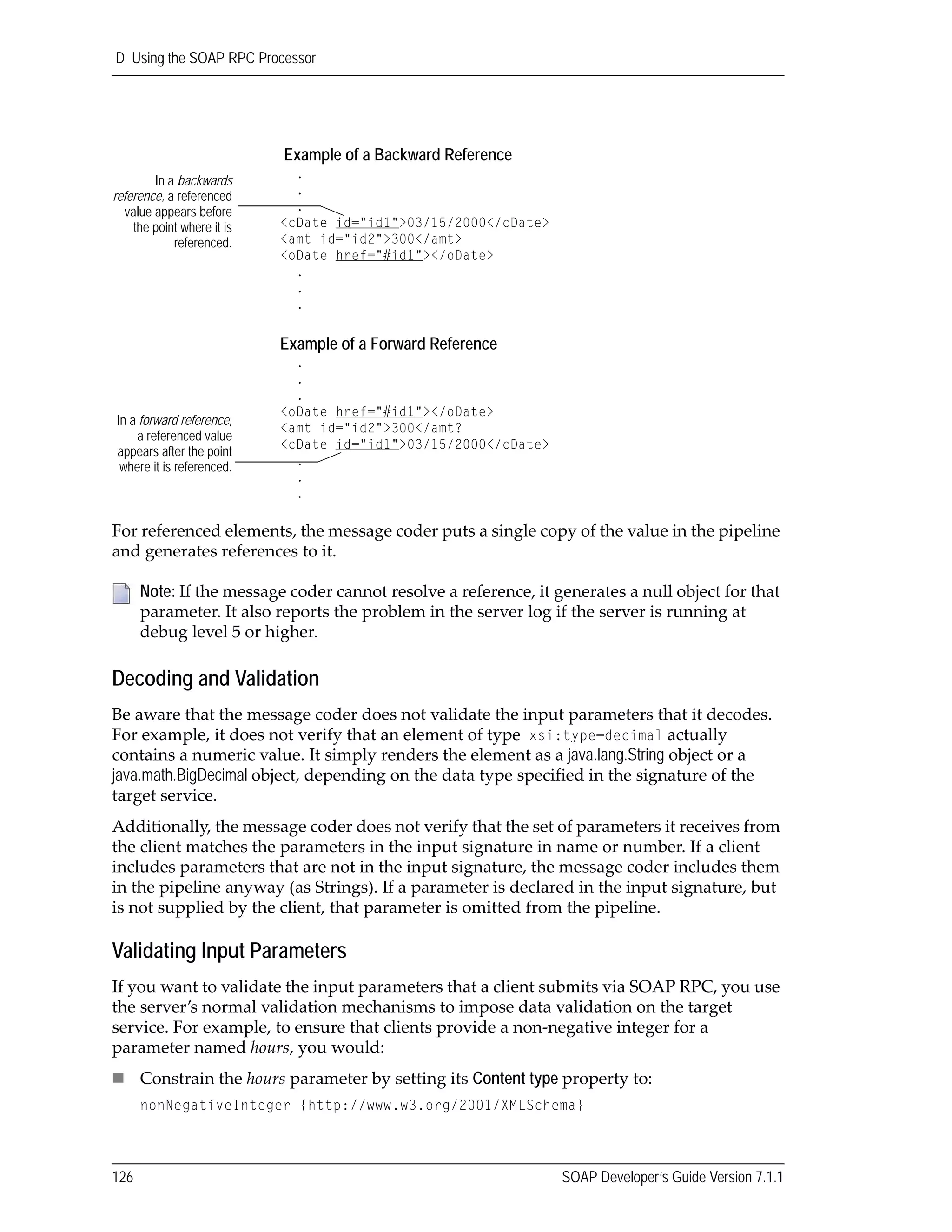 D Using the SOAP RPC Processor
126 SOAP Developer’s Guide Version 7.1.1
For referenced elements, the message coder puts a single copy of the value in the pipeline 
and generates references to it.
Decoding and Validation
Be aware that the message coder does not validate the input parameters that it decodes. 
For example, it does not verify that an element of type xsi:type=decimal actually 
contains a numeric value. It simply renders the element as a java.lang.String object or a 
java.math.BigDecimal object, depending on the data type specified in the signature of the 
target service.
Additionally, the message coder does not verify that the set of parameters it receives from 
the client matches the parameters in the input signature in name or number. If a client 
includes parameters that are not in the input signature, the message coder includes them 
in the pipeline anyway (as Strings). If a parameter is declared in the input signature, but 
is not supplied by the client, that parameter is omitted from the pipeline.
Validating Input Parameters
If you want to validate the input parameters that a client submits via SOAP RPC, you use 
the server’s normal validation mechanisms to impose data validation on the target 
service. For example, to ensure that clients provide a non‐negative integer for a 
parameter named hours, you would:
Constrain the hours parameter by setting its Content type property to:
nonNegativeInteger {http://www.w3.org/2001/XMLSchema}
Note: If the message coder cannot resolve a reference, it generates a null object for that 
parameter. It also reports the problem in the server log if the server is running at 
debug level 5 or higher.
Example of a Backward Reference
.
.
.
<cDate id="id1">03/15/2000</cDate>
<amt id="id2">300</amt>
<oDate href="#id1"></oDate>
.
.
.
Example of a Forward Reference
.
.
.
<oDate href="#id1"></oDate>
<amt id="id2">300</amt?
<cDate id="id1">03/15/2000</cDate>
.
.
.
In a backwards
reference, a referenced
value appears before
the point where it is
referenced.
In a forward reference,
a referenced value
appears after the point
where it is referenced.
 