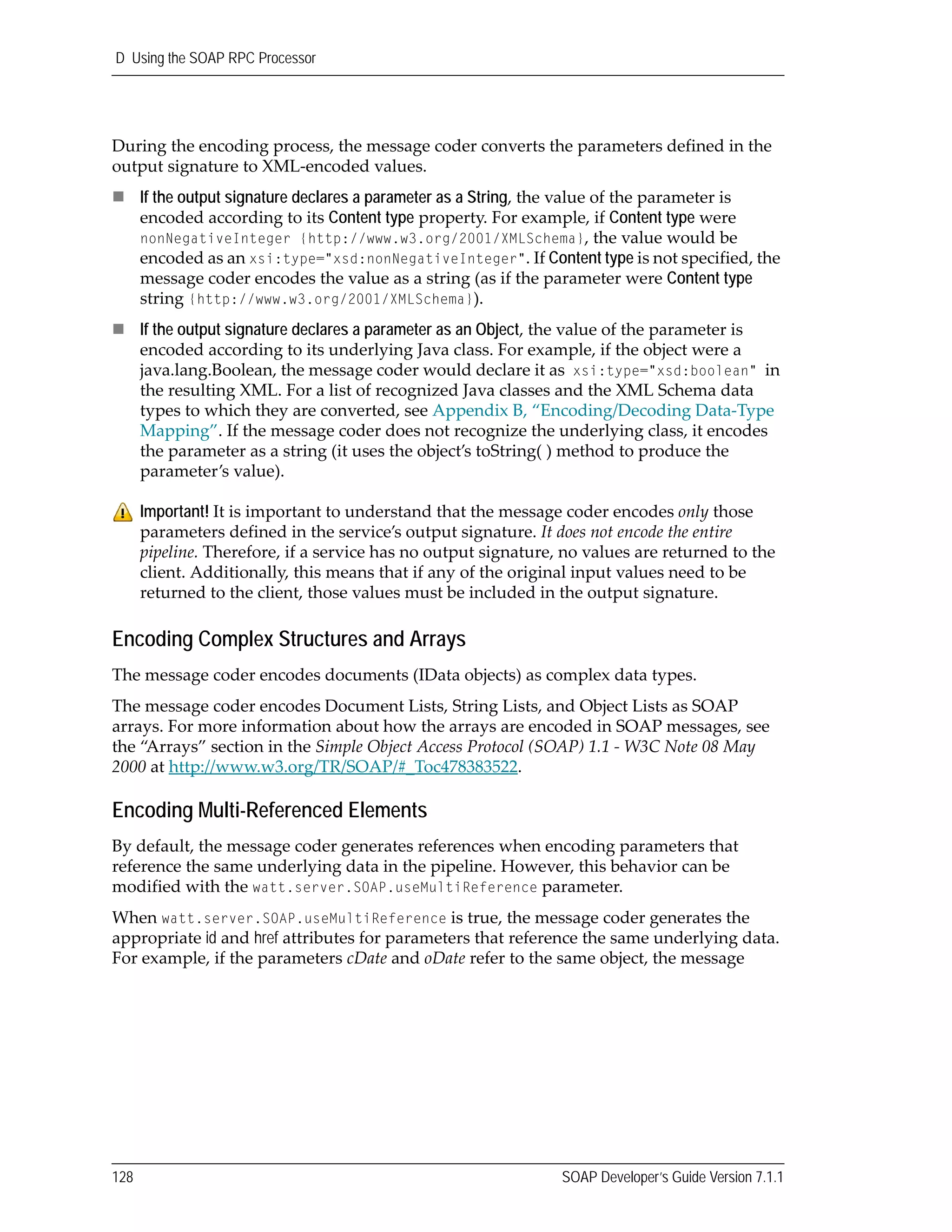 D Using the SOAP RPC Processor
128 SOAP Developer’s Guide Version 7.1.1
During the encoding process, the message coder converts the parameters defined in the 
output signature to XML‐encoded values.
If the output signature declares a parameter as a String, the value of the parameter is 
encoded according to its Content type property. For example, if Content type were 
nonNegativeInteger {http://www.w3.org/2001/XMLSchema}, the value would be 
encoded as an xsi:type="xsd:nonNegativeInteger". If Content type is not specified, the 
message coder encodes the value as a string (as if the parameter were Content type 
string {http://www.w3.org/2001/XMLSchema}).
If the output signature declares a parameter as an Object, the value of the parameter is 
encoded according to its underlying Java class. For example, if the object were a 
java.lang.Boolean, the message coder would declare it as xsi:type="xsd:boolean" in 
the resulting XML. For a list of recognized Java classes and the XML Schema data 
types to which they are converted, see Appendix B, “Encoding/Decoding Data‐Type 
Mapping”. If the message coder does not recognize the underlying class, it encodes 
the parameter as a string (it uses the object’s toString( ) method to produce the 
parameter’s value).
Encoding Complex Structures and Arrays
The message coder encodes documents (IData objects) as complex data types. 
The message coder encodes Document Lists, String Lists, and Object Lists as SOAP 
arrays. For more information about how the arrays are encoded in SOAP messages, see 
the “Arrays” section in the Simple Object Access Protocol (SOAP) 1.1 ‐ W3C Note 08 May 
2000 at http://www.w3.org/TR/SOAP/#_Toc478383522.
Encoding Multi-Referenced Elements
By default, the message coder generates references when encoding parameters that 
reference the same underlying data in the pipeline. However, this behavior can be 
modified with the watt.server.SOAP.useMultiReference parameter.
When watt.server.SOAP.useMultiReference is true, the message coder generates the 
appropriate id and href attributes for parameters that reference the same underlying data. 
For example, if the parameters cDate and oDate refer to the same object, the message 
Important! It is important to understand that the message coder encodes only those 
parameters defined in the service’s output signature. It does not encode the entire 
pipeline. Therefore, if a service has no output signature, no values are returned to the 
client. Additionally, this means that if any of the original input values need to be 
returned to the client, those values must be included in the output signature.
 