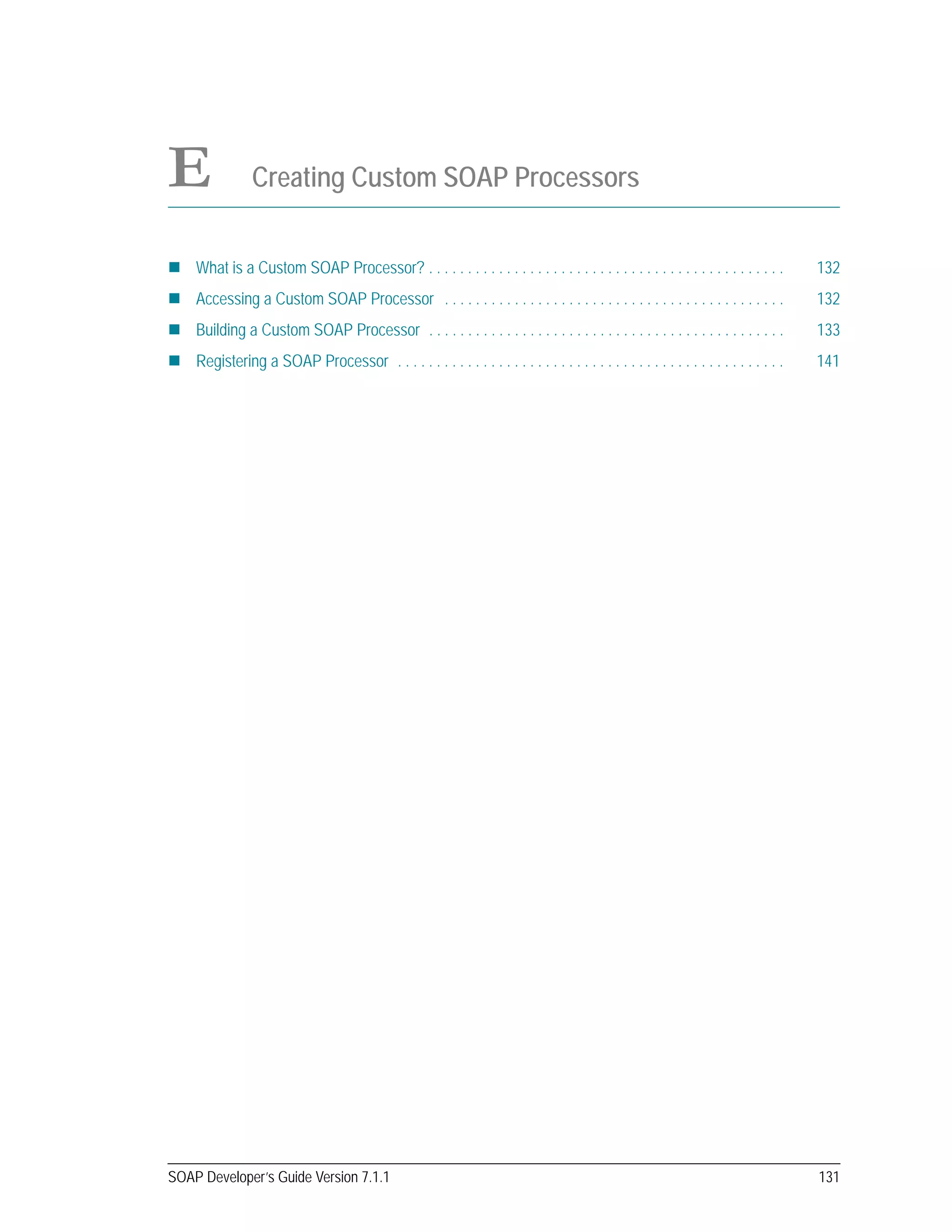 SOAP Developer’s Guide Version 7.1.1 131
E Creating Custom SOAP Processors
What is a Custom SOAP Processor? . . . . . . . . . . . . . . . . . . . . . . . . . . . . . . . . . . . . . . . . . . . . . . 132
Accessing a Custom SOAP Processor . . . . . . . . . . . . . . . . . . . . . . . . . . . . . . . . . . . . . . . . . . . . 132
Building a Custom SOAP Processor . . . . . . . . . . . . . . . . . . . . . . . . . . . . . . . . . . . . . . . . . . . . . . 133
Registering a SOAP Processor . . . . . . . . . . . . . . . . . . . . . . . . . . . . . . . . . . . . . . . . . . . . . . . . . . 141
 