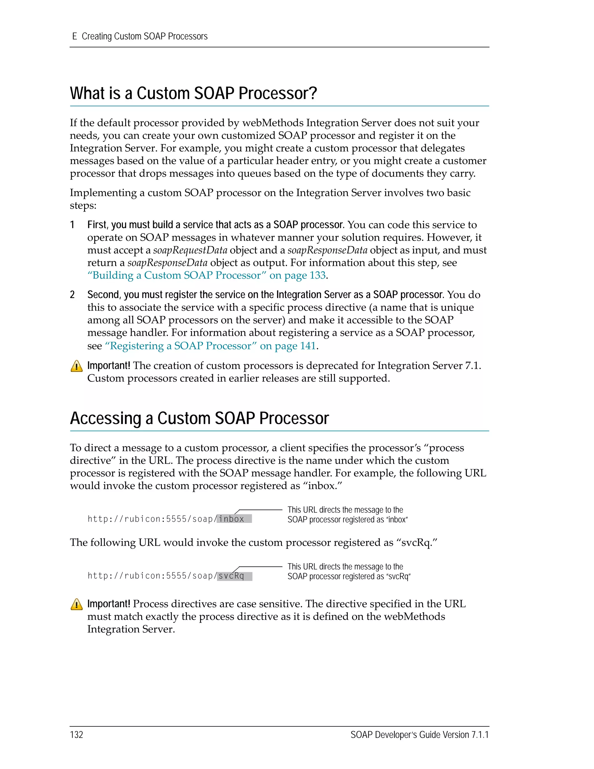 E Creating Custom SOAP Processors
132 SOAP Developer’s Guide Version 7.1.1
What is a Custom SOAP Processor?
If the default processor provided by webMethods Integration Server does not suit your 
needs, you can create your own customized SOAP processor and register it on the 
Integration Server. For example, you might create a custom processor that delegates 
messages based on the value of a particular header entry, or you might create a customer 
processor that drops messages into queues based on the type of documents they carry.
Implementing a custom SOAP processor on the Integration Server involves two basic 
steps:
1 First, you must build a service that acts as a SOAP processor. You can code this service to 
operate on SOAP messages in whatever manner your solution requires. However, it 
must accept a soapRequestData object and a soapResponseData object as input, and must 
return a soapResponseData object as output. For information about this step, see 
“Building a Custom SOAP Processor” on page 133.
2 Second, you must register the service on the Integration Server as a SOAP processor. You do 
this to associate the service with a specific process directive (a name that is unique 
among all SOAP processors on the server) and make it accessible to the SOAP 
message handler. For information about registering a service as a SOAP processor, 
see “Registering a SOAP Processor” on page 141.
Accessing a Custom SOAP Processor
To direct a message to a custom processor, a client specifies the processor’s “process 
directive” in the URL. The process directive is the name under which the custom 
processor is registered with the SOAP message handler. For example, the following URL 
would invoke the custom processor registered as “inbox.”
The following URL would invoke the custom processor registered as “svcRq.”
Important! The creation of custom processors is deprecated for Integration Server 7.1. 
Custom processors created in earlier releases are still supported.
Important! Process directives are case sensitive. The directive specified in the URL 
must match exactly the process directive as it is defined on the webMethods 
Integration Server.
This URL directs the message to the
SOAP processor registered as “inbox”http://rubicon:5555/soap/inbox
This URL directs the message to the
SOAP processor registered as “svcRq”http://rubicon:5555/soap/svcRq
 