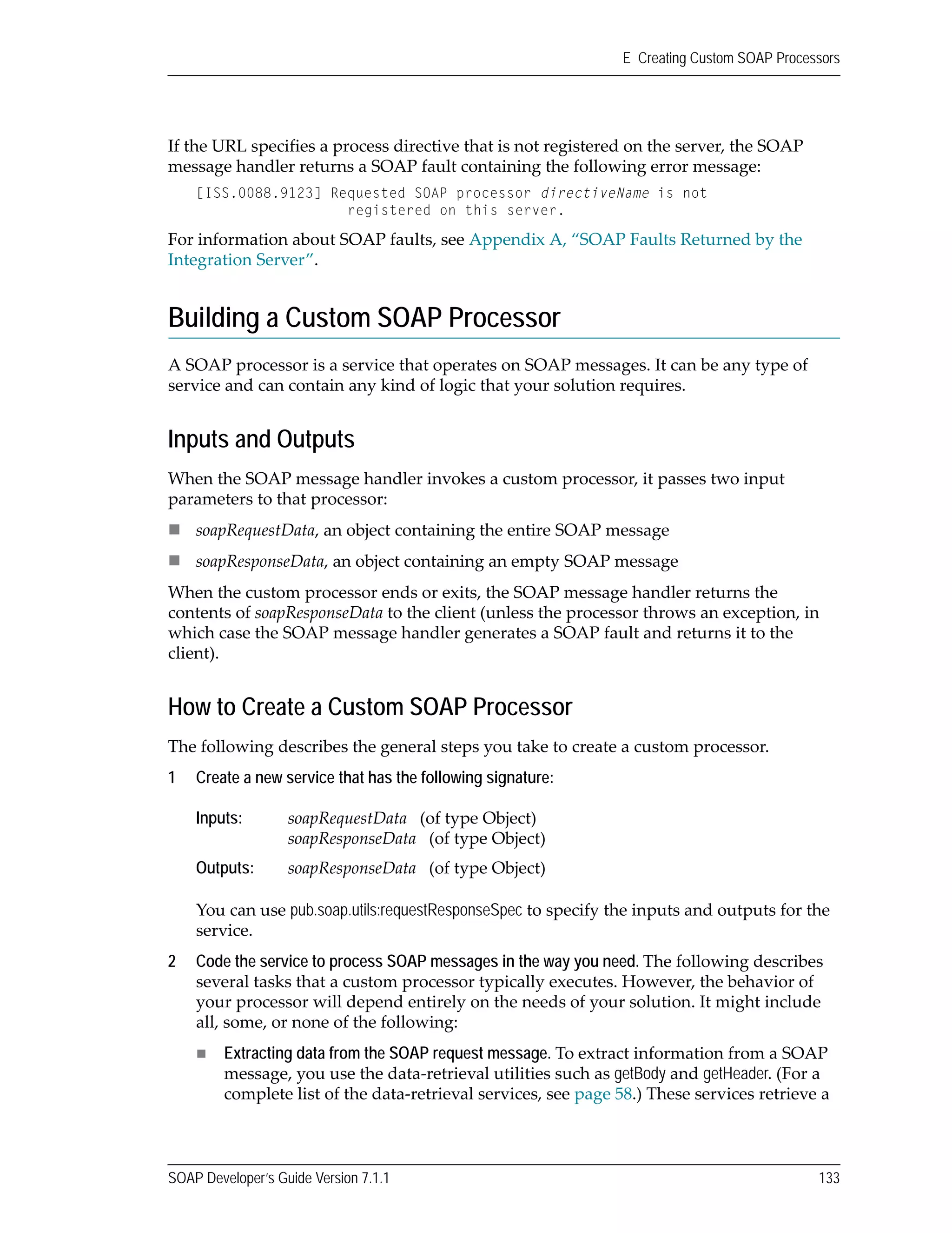 SOAP Developer’s Guide Version 7.1.1 133
E Creating Custom SOAP Processors
If the URL specifies a process directive that is not registered on the server, the SOAP 
message handler returns a SOAP fault containing the following error message:
[ISS.0088.9123] Requested SOAP processor directiveName is not
registered on this server.
For information about SOAP faults, see Appendix A, “SOAP Faults Returned by the 
Integration Server”.
Building a Custom SOAP Processor
A SOAP processor is a service that operates on SOAP messages. It can be any type of 
service and can contain any kind of logic that your solution requires.
Inputs and Outputs
When the SOAP message handler invokes a custom processor, it passes two input 
parameters to that processor:
soapRequestData, an object containing the entire SOAP message
soapResponseData, an object containing an empty SOAP message
When the custom processor ends or exits, the SOAP message handler returns the 
contents of soapResponseData to the client (unless the processor throws an exception, in 
which case the SOAP message handler generates a SOAP fault and returns it to the 
client).
How to Create a Custom SOAP Processor
The following describes the general steps you take to create a custom processor.
1 Create a new service that has the following signature:
You can use pub.soap.utils:requestResponseSpec to specify the inputs and outputs for the 
service.
2 Code the service to process SOAP messages in the way you need. The following describes 
several tasks that a custom processor typically executes. However, the behavior of 
your processor will depend entirely on the needs of your solution. It might include 
all, some, or none of the following:
Extracting data from the SOAP request message. To extract information from a SOAP 
message, you use the data‐retrieval utilities such as getBody and getHeader. (For a 
complete list of the data‐retrieval services, see page 58.) These services retrieve a 
Inputs: soapRequestData   (of type Object)
soapResponseData   (of type Object)
Outputs: soapResponseData   (of type Object)
 