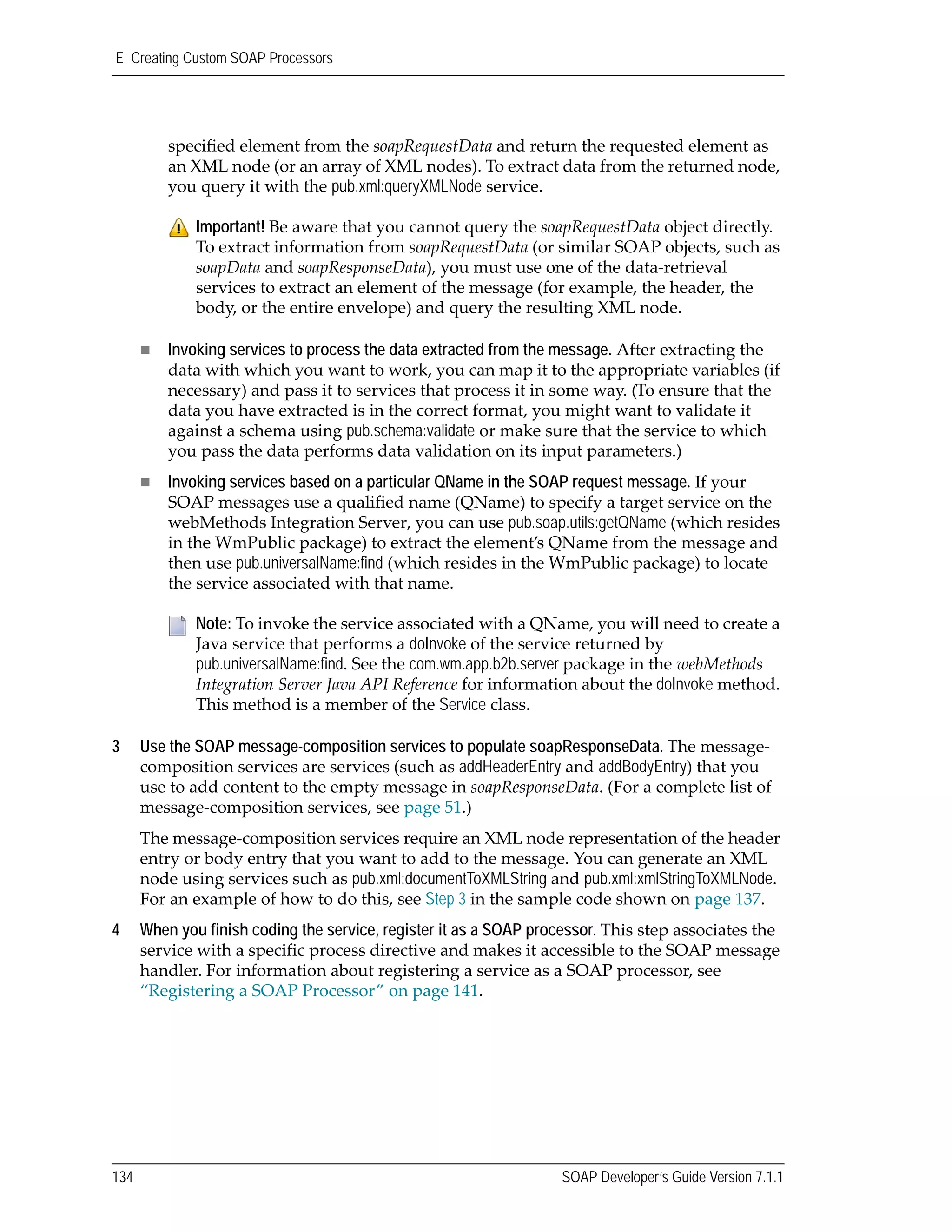 E Creating Custom SOAP Processors
134 SOAP Developer’s Guide Version 7.1.1
specified element from the soapRequestData and return the requested element as 
an XML node (or an array of XML nodes). To extract data from the returned node, 
you query it with the pub.xml:queryXMLNode service.
Invoking services to process the data extracted from the message. After extracting the 
data with which you want to work, you can map it to the appropriate variables (if 
necessary) and pass it to services that process it in some way. (To ensure that the 
data you have extracted is in the correct format, you might want to validate it 
against a schema using pub.schema:validate or make sure that the service to which 
you pass the data performs data validation on its input parameters.)
Invoking services based on a particular QName in the SOAP request message. If your 
SOAP messages use a qualified name (QName) to specify a target service on the 
webMethods Integration Server, you can use pub.soap.utils:getQName (which resides 
in the WmPublic package) to extract the element’s QName from the message and 
then use pub.universalName:find (which resides in the WmPublic package) to locate 
the service associated with that name.
3 Use the SOAP message-composition services to populate soapResponseData. The message‐
composition services are services (such as addHeaderEntry and addBodyEntry) that you 
use to add content to the empty message in soapResponseData. (For a complete list of 
message‐composition services, see page 51.) 
The message‐composition services require an XML node representation of the header 
entry or body entry that you want to add to the message. You can generate an XML 
node using services such as pub.xml:documentToXMLString and pub.xml:xmlStringToXMLNode. 
For an example of how to do this, see Step 3 in the sample code shown on page 137.
4 When you finish coding the service, register it as a SOAP processor. This step associates the 
service with a specific process directive and makes it accessible to the SOAP message 
handler. For information about registering a service as a SOAP processor, see 
“Registering a SOAP Processor” on page 141.
Important! Be aware that you cannot query the soapRequestData object directly. 
To extract information from soapRequestData (or similar SOAP objects, such as 
soapData and soapResponseData), you must use one of the data‐retrieval 
services to extract an element of the message (for example, the header, the 
body, or the entire envelope) and query the resulting XML node.
Note: To invoke the service associated with a QName, you will need to create a 
Java service that performs a doInvoke of the service returned by 
pub.universalName:find. See the com.wm.app.b2b.server package in the webMethods 
Integration Server Java API Reference for information about the doInvoke method. 
This method is a member of the Service class.
 