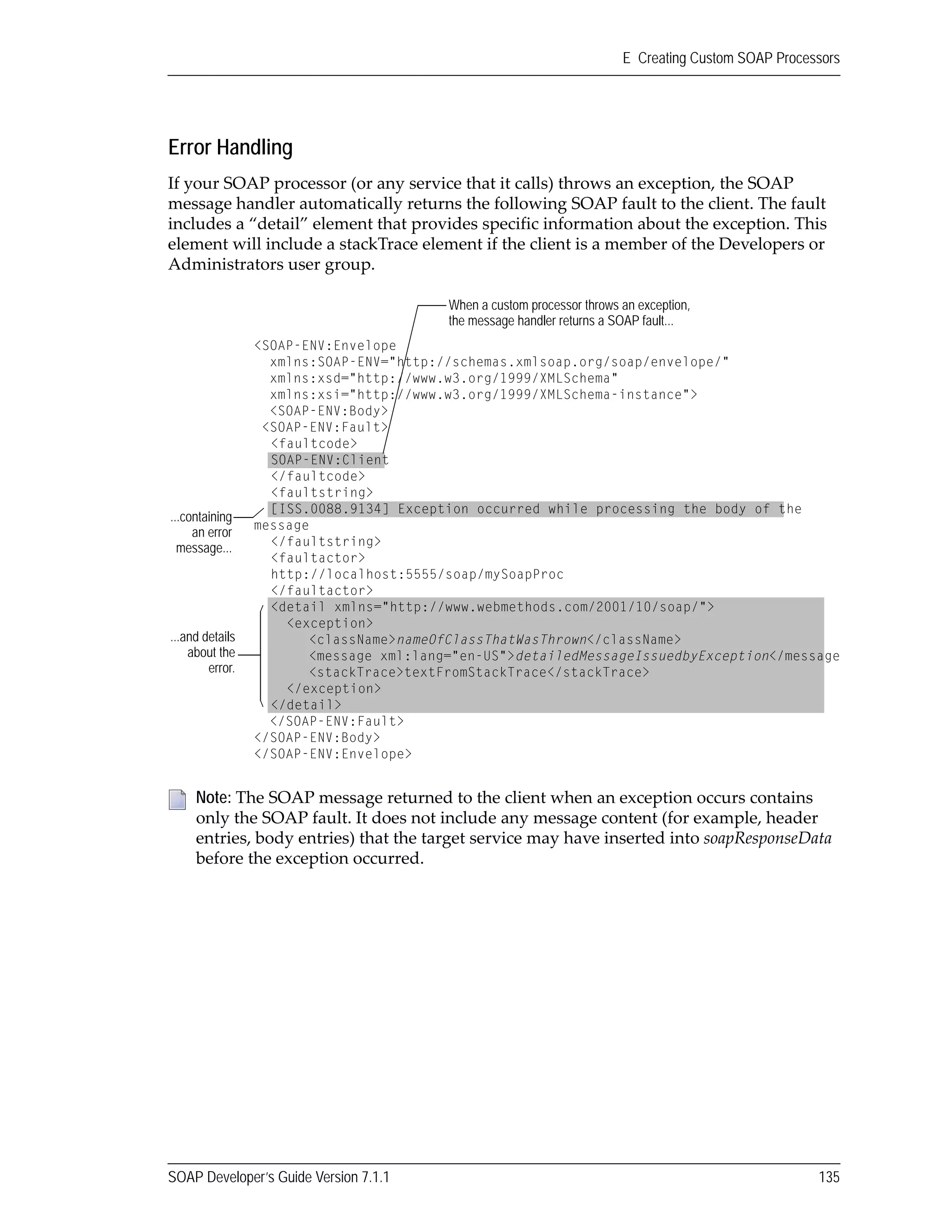 SOAP Developer’s Guide Version 7.1.1 135
E Creating Custom SOAP Processors
Error Handling
If your SOAP processor (or any service that it calls) throws an exception, the SOAP 
message handler automatically returns the following SOAP fault to the client. The fault 
includes a “detail” element that provides specific information about the exception. This 
element will include a stackTrace element if the client is a member of the Developers or 
Administrators user group.
Note: The SOAP message returned to the client when an exception occurs contains 
only the SOAP fault. It does not include any message content (for example, header 
entries, body entries) that the target service may have inserted into soapResponseData 
before the exception occurred. 
...and details
about the
error.
When a custom processor throws an exception,
the message handler returns a SOAP fault...
...containing
an error
message...
<SOAP-ENV:Envelope
xmlns:SOAP-ENV="http://schemas.xmlsoap.org/soap/envelope/"
xmlns:xsd="http://www.w3.org/1999/XMLSchema"
xmlns:xsi="http://www.w3.org/1999/XMLSchema-instance">
<SOAP-ENV:Body>
<SOAP-ENV:Fault>
<faultcode>
SOAP-ENV:Client
</faultcode>
<faultstring>
[ISS.0088.9134] Exception occurred while processing the body of the
message
</faultstring>
<faultactor>
http://localhost:5555/soap/mySoapProc
</faultactor>
<detail xmlns="http://www.webmethods.com/2001/10/soap/">
<exception>
<className>nameOfClassThatWasThrown</className>
<message xml:lang="en-US">detailedMessageIssuedbyException</message
<stackTrace>textFromStackTrace</stackTrace>
</exception>
</detail>
</SOAP-ENV:Fault>
</SOAP-ENV:Body>
</SOAP-ENV:Envelope>
 