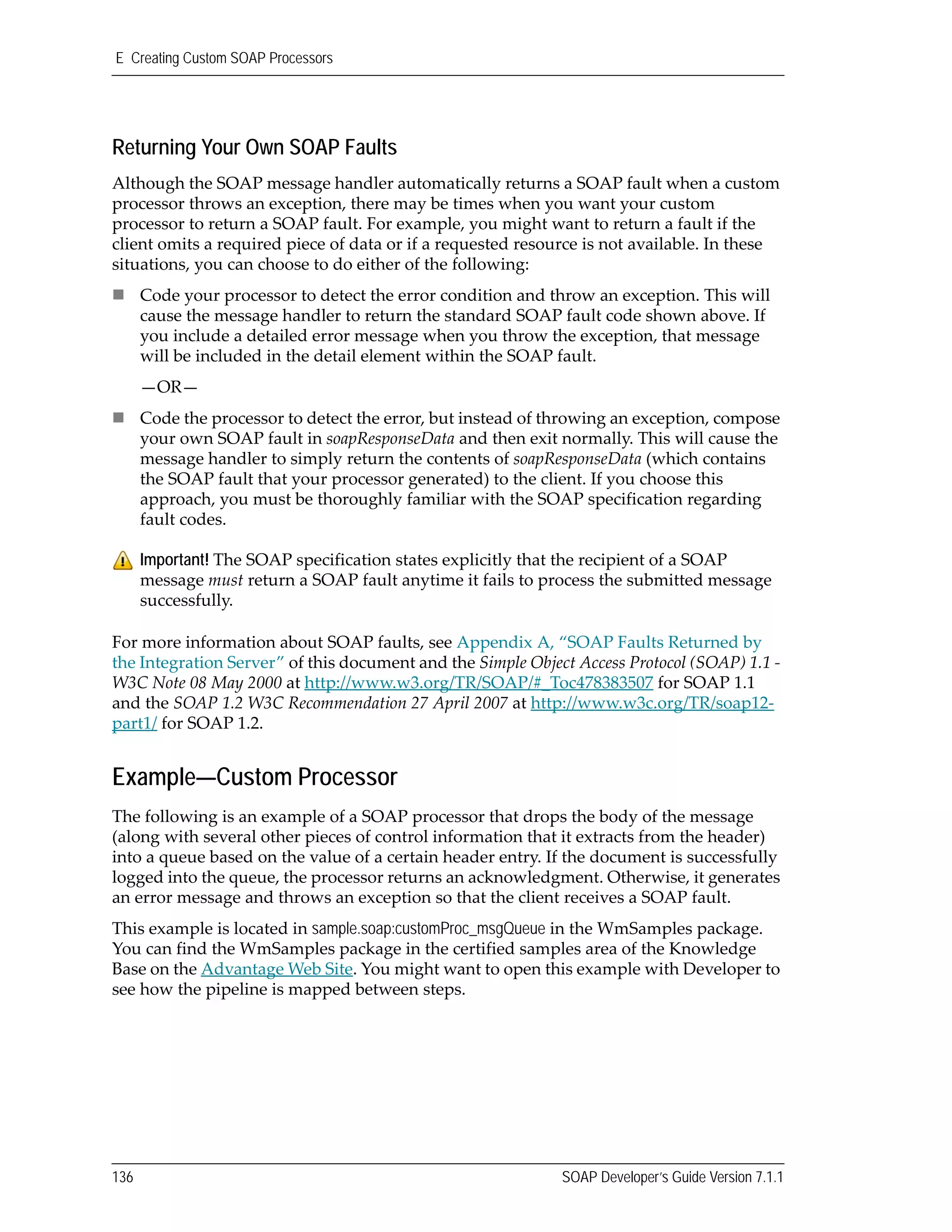 E Creating Custom SOAP Processors
136 SOAP Developer’s Guide Version 7.1.1
Returning Your Own SOAP Faults
Although the SOAP message handler automatically returns a SOAP fault when a custom 
processor throws an exception, there may be times when you want your custom 
processor to return a SOAP fault. For example, you might want to return a fault if the 
client omits a required piece of data or if a requested resource is not available. In these 
situations, you can choose to do either of the following: 
Code your processor to detect the error condition and throw an exception. This will 
cause the message handler to return the standard SOAP fault code shown above. If 
you include a detailed error message when you throw the exception, that message 
will be included in the detail element within the SOAP fault.
—OR—
Code the processor to detect the error, but instead of throwing an exception, compose 
your own SOAP fault in soapResponseData and then exit normally. This will cause the 
message handler to simply return the contents of soapResponseData (which contains 
the SOAP fault that your processor generated) to the client. If you choose this 
approach, you must be thoroughly familiar with the SOAP specification regarding 
fault codes.
For more information about SOAP faults, see Appendix A, “SOAP Faults Returned by 
the Integration Server” of this document and the Simple Object Access Protocol (SOAP) 1.1 ‐ 
W3C Note 08 May 2000 at http://www.w3.org/TR/SOAP/#_Toc478383507 for SOAP 1.1 
and the SOAP 1.2 W3C Recommendation 27 April 2007 at http://www.w3c.org/TR/soap12‐
part1/ for SOAP 1.2.
Example—Custom Processor
The following is an example of a SOAP processor that drops the body of the message 
(along with several other pieces of control information that it extracts from the header) 
into a queue based on the value of a certain header entry. If the document is successfully 
logged into the queue, the processor returns an acknowledgment. Otherwise, it generates 
an error message and throws an exception so that the client receives a SOAP fault.
This example is located in sample.soap:customProc_msgQueue in the WmSamples package. 
You can find the WmSamples package in the certified samples area of the Knowledge 
Base on the Advantage Web Site. You might want to open this example with Developer to 
see how the pipeline is mapped between steps.
Important! The SOAP specification states explicitly that the recipient of a SOAP 
message must return a SOAP fault anytime it fails to process the submitted message 
successfully. 
 