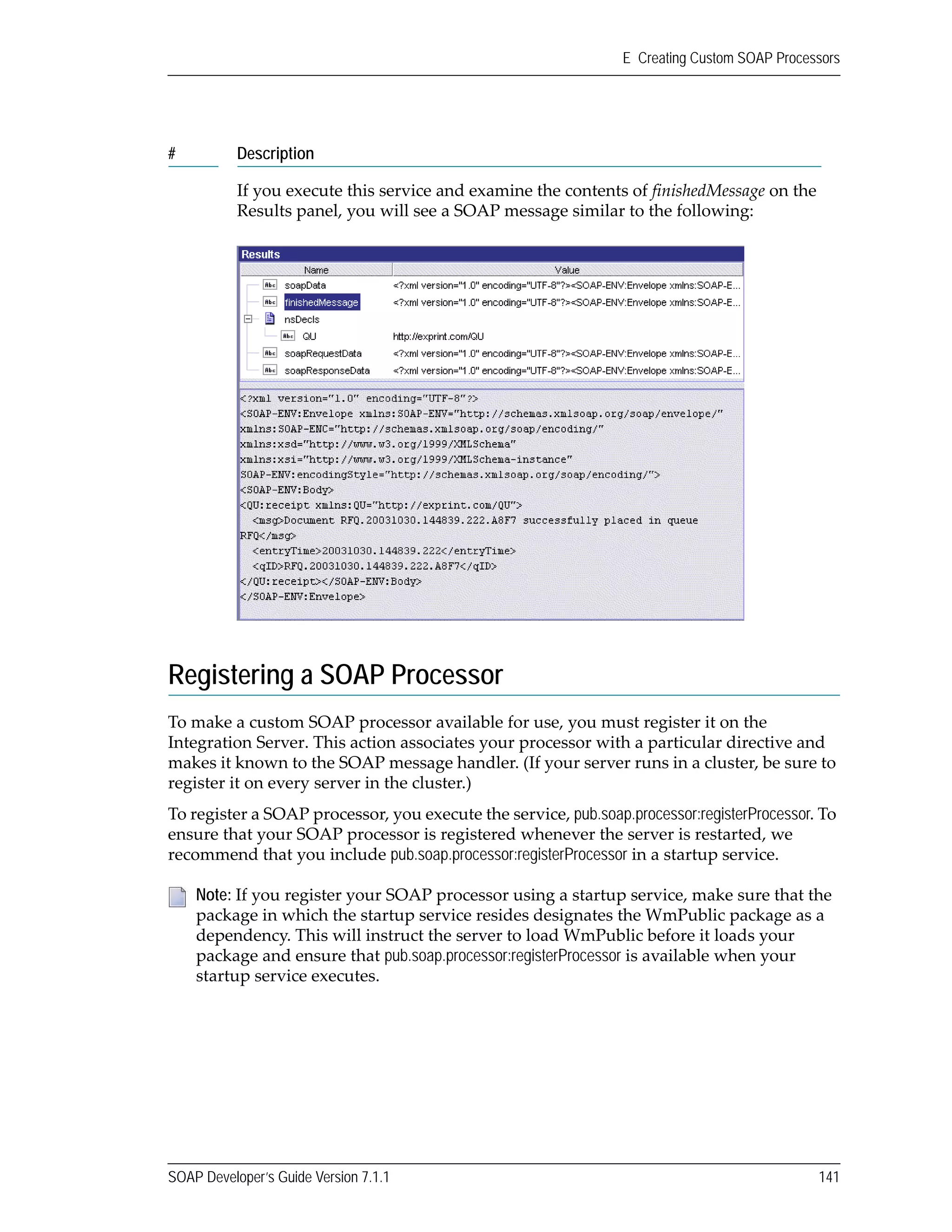 SOAP Developer’s Guide Version 7.1.1 141
E Creating Custom SOAP Processors
Registering a SOAP Processor
To make a custom SOAP processor available for use, you must register it on the 
Integration Server. This action associates your processor with a particular directive and 
makes it known to the SOAP message handler. (If your server runs in a cluster, be sure to 
register it on every server in the cluster.)
To register a SOAP processor, you execute the service, pub.soap.processor:registerProcessor. To 
ensure that your SOAP processor is registered whenever the server is restarted, we 
recommend that you include pub.soap.processor:registerProcessor in a startup service.
If you execute this service and examine the contents of finishedMessage on the 
Results panel, you will see a SOAP message similar to the following:
Note: If you register your SOAP processor using a startup service, make sure that the 
package in which the startup service resides designates the WmPublic package as a 
dependency. This will instruct the server to load WmPublic before it loads your 
package and ensure that pub.soap.processor:registerProcessor is available when your 
startup service executes.
# Description
 