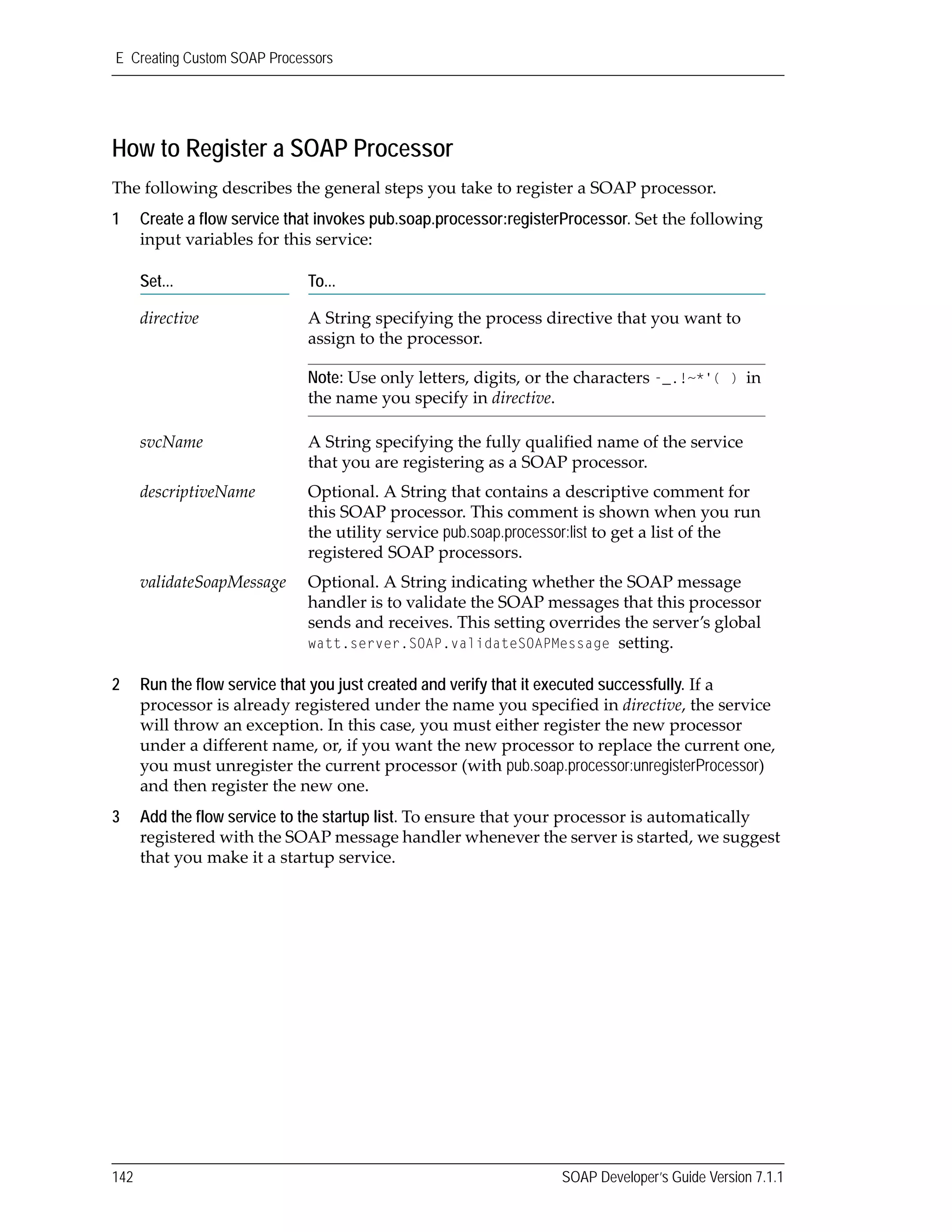 E Creating Custom SOAP Processors
142 SOAP Developer’s Guide Version 7.1.1
How to Register a SOAP Processor
The following describes the general steps you take to register a SOAP processor.
1 Create a flow service that invokes pub.soap.processor:registerProcessor. Set the following 
input variables for this service:
2 Run the flow service that you just created and verify that it executed successfully. If a 
processor is already registered under the name you specified in directive, the service 
will throw an exception. In this case, you must either register the new processor 
under a different name, or, if you want the new processor to replace the current one, 
you must unregister the current processor (with pub.soap.processor:unregisterProcessor) 
and then register the new one.
3 Add the flow service to the startup list. To ensure that your processor is automatically 
registered with the SOAP message handler whenever the server is started, we suggest 
that you make it a startup service. 
Set... To...
directive A String specifying the process directive that you want to 
assign to the processor. 
Note: Use only letters, digits, or the characters -_.!~*'( ) in 
the name you specify in directive.
svcName A String specifying the fully qualified name of the service 
that you are registering as a SOAP processor. 
descriptiveName Optional. A String that contains a descriptive comment for 
this SOAP processor. This comment is shown when you run 
the utility service pub.soap.processor:list to get a list of the 
registered SOAP processors.
validateSoapMessage Optional. A String indicating whether the SOAP message 
handler is to validate the SOAP messages that this processor 
sends and receives. This setting overrides the server’s global 
watt.server.SOAP.validateSOAPMessage setting. 
 