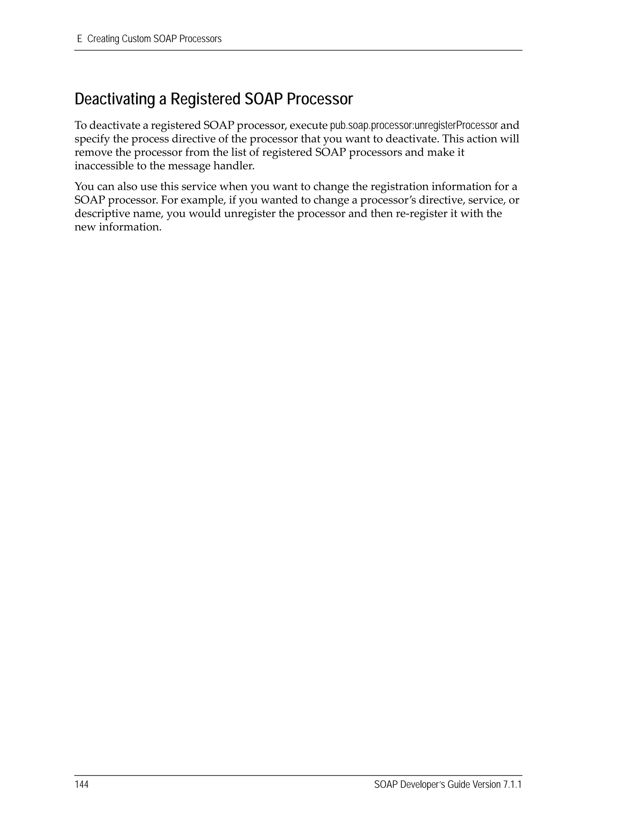 E Creating Custom SOAP Processors
144 SOAP Developer’s Guide Version 7.1.1
Deactivating a Registered SOAP Processor
To deactivate a registered SOAP processor, execute pub.soap.processor:unregisterProcessor and 
specify the process directive of the processor that you want to deactivate. This action will 
remove the processor from the list of registered SOAP processors and make it 
inaccessible to the message handler.
You can also use this service when you want to change the registration information for a 
SOAP processor. For example, if you wanted to change a processor’s directive, service, or 
descriptive name, you would unregister the processor and then re‐register it with the 
new information.
 