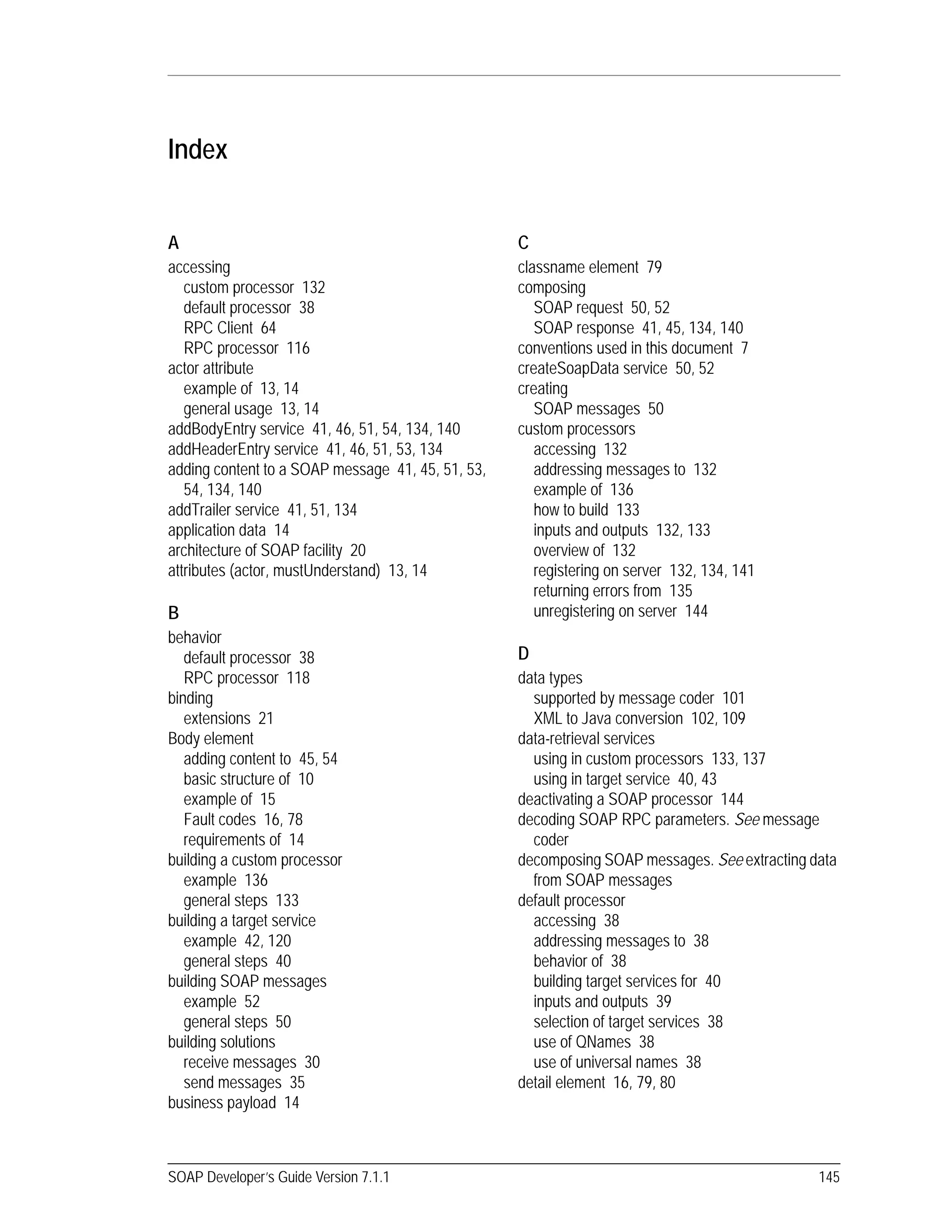SOAP Developer’s Guide Version 7.1.1 145
Index
A
accessing
custom processor 132
default processor 38
RPC Client 64
RPC processor 116
actor attribute
example of 13, 14
general usage 13, 14
addBodyEntry service 41, 46, 51, 54, 134, 140
addHeaderEntry service 41, 46, 51, 53, 134
adding content to a SOAP message 41, 45, 51, 53,
54, 134, 140
addTrailer service 41, 51, 134
application data 14
architecture of SOAP facility 20
attributes (actor, mustUnderstand) 13, 14
B
behavior
default processor 38
RPC processor 118
binding
extensions 21
Body element
adding content to 45, 54
basic structure of 10
example of 15
Fault codes 16, 78
requirements of 14
building a custom processor
example 136
general steps 133
building a target service
example 42, 120
general steps 40
building SOAP messages
example 52
general steps 50
building solutions
receive messages 30
send messages 35
business payload 14
C
classname element 79
composing
SOAP request 50, 52
SOAP response 41, 45, 134, 140
conventions used in this document 7
createSoapData service 50, 52
creating
SOAP messages 50
custom processors
accessing 132
addressing messages to 132
example of 136
how to build 133
inputs and outputs 132, 133
overview of 132
registering on server 132, 134, 141
returning errors from 135
unregistering on server 144
D
data types
supported by message coder 101
XML to Java conversion 102, 109
data-retrieval services
using in custom processors 133, 137
using in target service 40, 43
deactivating a SOAP processor 144
decoding SOAP RPC parameters. See message
coder
decomposing SOAP messages. See extracting data
from SOAP messages
default processor
accessing 38
addressing messages to 38
behavior of 38
building target services for 40
inputs and outputs 39
selection of target services 38
use of QNames 38
use of universal names 38
detail element 16, 79, 80
 