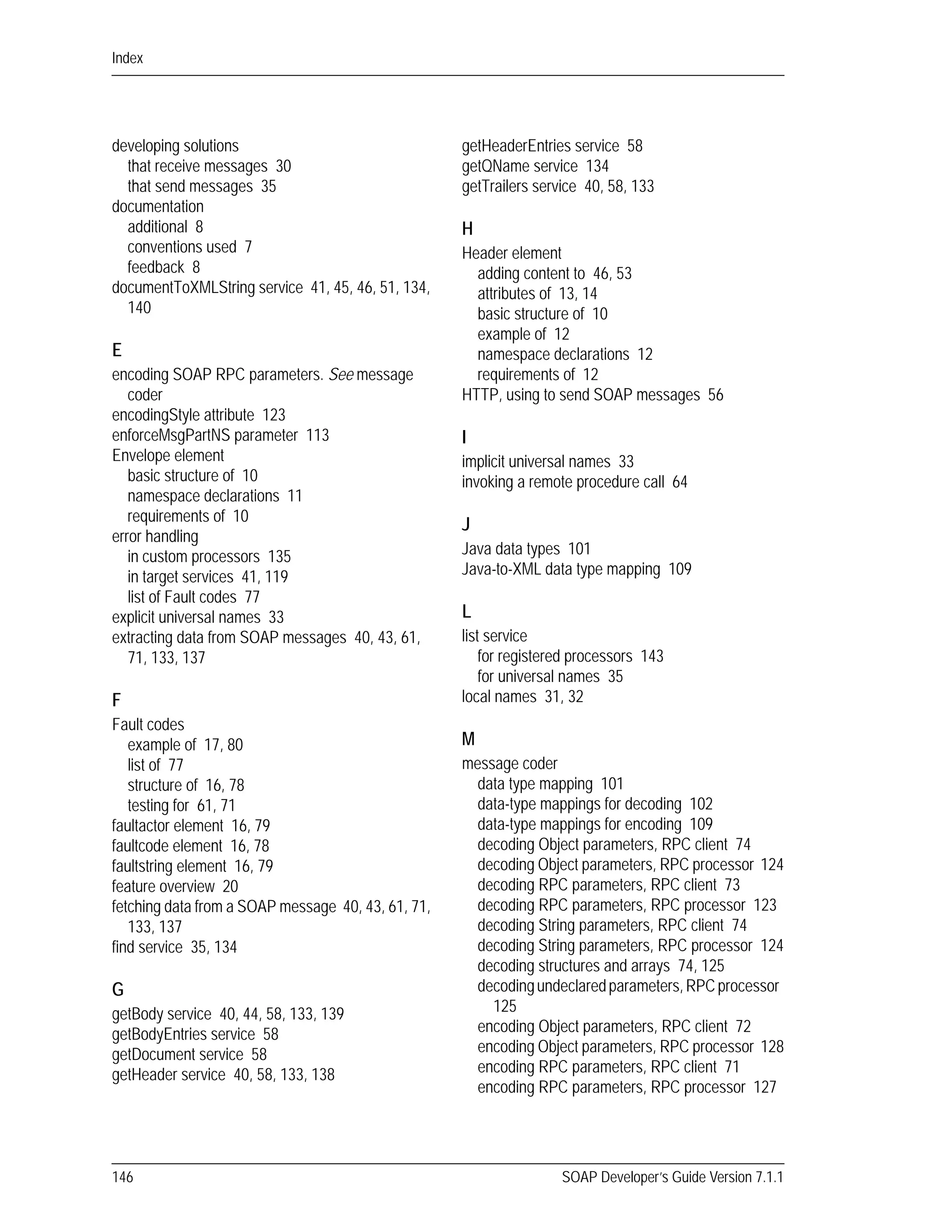 Index
146 SOAP Developer’s Guide Version 7.1.1
developing solutions
that receive messages 30
that send messages 35
documentation
additional 8
conventions used 7
feedback 8
documentToXMLString service 41, 45, 46, 51, 134,
140
E
encoding SOAP RPC parameters. See message
coder
encodingStyle attribute 123
enforceMsgPartNS parameter 113
Envelope element
basic structure of 10
namespace declarations 11
requirements of 10
error handling
in custom processors 135
in target services 41, 119
list of Fault codes 77
explicit universal names 33
extracting data from SOAP messages 40, 43, 61,
71, 133, 137
F
Fault codes
example of 17, 80
list of 77
structure of 16, 78
testing for 61, 71
faultactor element 16, 79
faultcode element 16, 78
faultstring element 16, 79
feature overview 20
fetching data from a SOAP message 40, 43, 61, 71,
133, 137
find service 35, 134
G
getBody service 40, 44, 58, 133, 139
getBodyEntries service 58
getDocument service 58
getHeader service 40, 58, 133, 138
getHeaderEntries service 58
getQName service 134
getTrailers service 40, 58, 133
H
Header element
adding content to 46, 53
attributes of 13, 14
basic structure of 10
example of 12
namespace declarations 12
requirements of 12
HTTP, using to send SOAP messages 56
I
implicit universal names 33
invoking a remote procedure call 64
J
Java data types 101
Java-to-XML data type mapping 109
L
list service
for registered processors 143
for universal names 35
local names 31, 32
M
message coder
data type mapping 101
data-type mappings for decoding 102
data-type mappings for encoding 109
decoding Object parameters, RPC client 74
decoding Object parameters, RPC processor 124
decoding RPC parameters, RPC client 73
decoding RPC parameters, RPC processor 123
decoding String parameters, RPC client 74
decoding String parameters, RPC processor 124
decoding structures and arrays 74, 125
decodingundeclaredparameters,RPCprocessor
125
encoding Object parameters, RPC client 72
encoding Object parameters, RPC processor 128
encoding RPC parameters, RPC client 71
encoding RPC parameters, RPC processor 127
 