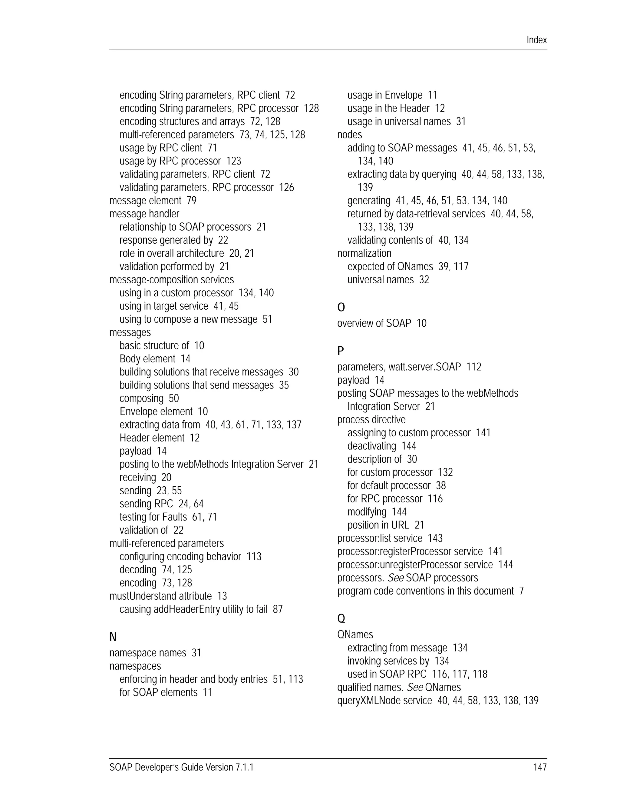 Index
SOAP Developer’s Guide Version 7.1.1 147
encoding String parameters, RPC client 72
encoding String parameters, RPC processor 128
encoding structures and arrays 72, 128
multi-referenced parameters 73, 74, 125, 128
usage by RPC client 71
usage by RPC processor 123
validating parameters, RPC client 72
validating parameters, RPC processor 126
message element 79
message handler
relationship to SOAP processors 21
response generated by 22
role in overall architecture 20, 21
validation performed by 21
message-composition services
using in a custom processor 134, 140
using in target service 41, 45
using to compose a new message 51
messages
basic structure of 10
Body element 14
building solutions that receive messages 30
building solutions that send messages 35
composing 50
Envelope element 10
extracting data from 40, 43, 61, 71, 133, 137
Header element 12
payload 14
posting to the webMethods Integration Server 21
receiving 20
sending 23, 55
sending RPC 24, 64
testing for Faults 61, 71
validation of 22
multi-referenced parameters
configuring encoding behavior 113
decoding 74, 125
encoding 73, 128
mustUnderstand attribute 13
causing addHeaderEntry utility to fail 87
N
namespace names 31
namespaces
enforcing in header and body entries 51, 113
for SOAP elements 11
usage in Envelope 11
usage in the Header 12
usage in universal names 31
nodes
adding to SOAP messages 41, 45, 46, 51, 53,
134, 140
extracting data by querying 40, 44, 58, 133, 138,
139
generating 41, 45, 46, 51, 53, 134, 140
returned by data-retrieval services 40, 44, 58,
133, 138, 139
validating contents of 40, 134
normalization
expected of QNames 39, 117
universal names 32
O
overview of SOAP 10
P
parameters, watt.server.SOAP 112
payload 14
posting SOAP messages to the webMethods
Integration Server 21
process directive
assigning to custom processor 141
deactivating 144
description of 30
for custom processor 132
for default processor 38
for RPC processor 116
modifying 144
position in URL 21
processor:list service 143
processor:registerProcessor service 141
processor:unregisterProcessor service 144
processors. See SOAP processors
program code conventions in this document 7
Q
QNames
extracting from message 134
invoking services by 134
used in SOAP RPC 116, 117, 118
qualified names. See QNames
queryXMLNode service 40, 44, 58, 133, 138, 139
 