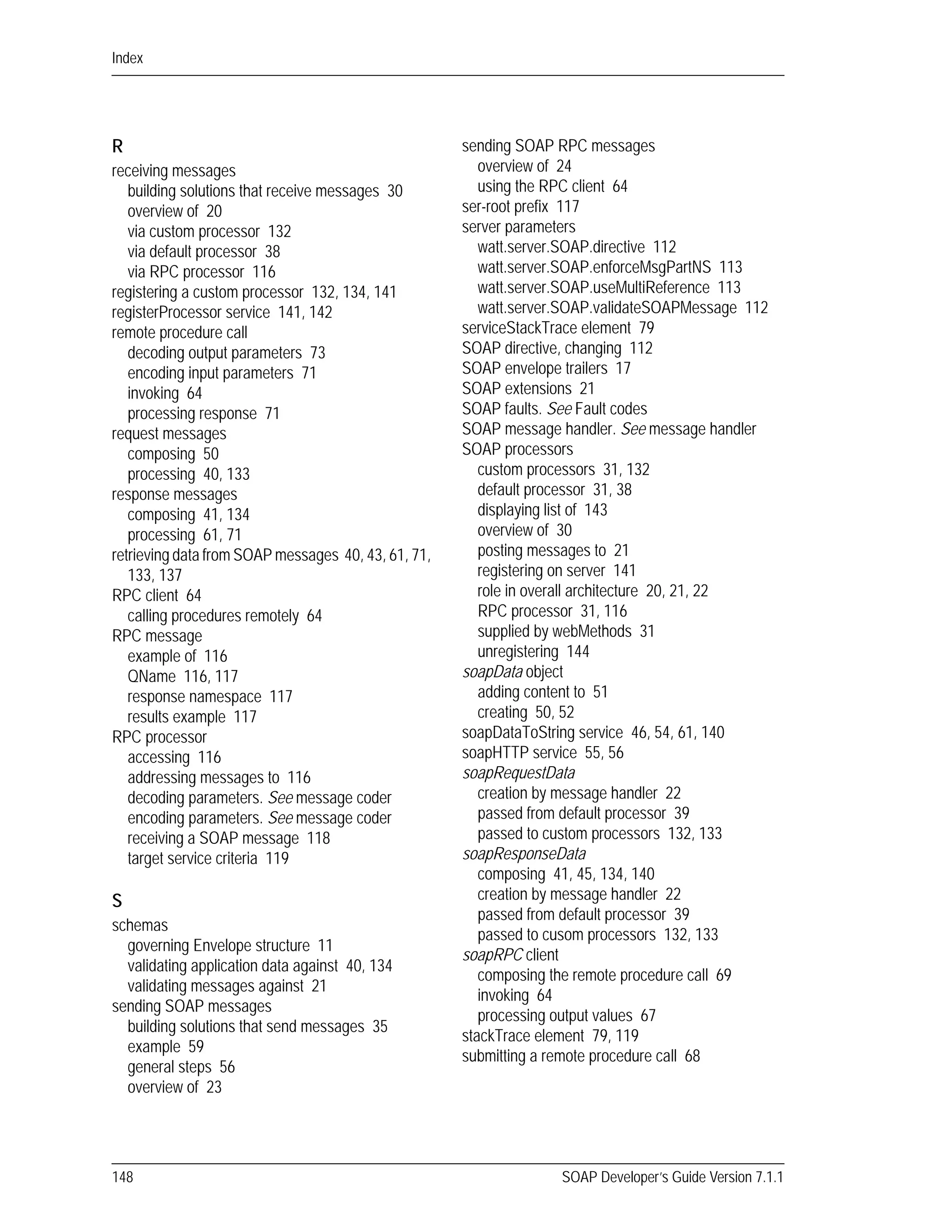 Index
148 SOAP Developer’s Guide Version 7.1.1
R
receiving messages
building solutions that receive messages 30
overview of 20
via custom processor 132
via default processor 38
via RPC processor 116
registering a custom processor 132, 134, 141
registerProcessor service 141, 142
remote procedure call
decoding output parameters 73
encoding input parameters 71
invoking 64
processing response 71
request messages
composing 50
processing 40, 133
response messages
composing 41, 134
processing 61, 71
retrieving data from SOAP messages 40, 43, 61, 71,
133, 137
RPC client 64
calling procedures remotely 64
RPC message
example of 116
QName 116, 117
response namespace 117
results example 117
RPC processor
accessing 116
addressing messages to 116
decoding parameters. See message coder
encoding parameters. See message coder
receiving a SOAP message 118
target service criteria 119
S
schemas
governing Envelope structure 11
validating application data against 40, 134
validating messages against 21
sending SOAP messages
building solutions that send messages 35
example 59
general steps 56
overview of 23
sending SOAP RPC messages
overview of 24
using the RPC client 64
ser-root prefix 117
server parameters
watt.server.SOAP.directive 112
watt.server.SOAP.enforceMsgPartNS 113
watt.server.SOAP.useMultiReference 113
watt.server.SOAP.validateSOAPMessage 112
serviceStackTrace element 79
SOAP directive, changing 112
SOAP envelope trailers 17
SOAP extensions 21
SOAP faults. See Fault codes
SOAP message handler. See message handler
SOAP processors
custom processors 31, 132
default processor 31, 38
displaying list of 143
overview of 30
posting messages to 21
registering on server 141
role in overall architecture 20, 21, 22
RPC processor 31, 116
supplied by webMethods 31
unregistering 144
soapData object
adding content to 51
creating 50, 52
soapDataToString service 46, 54, 61, 140
soapHTTP service 55, 56
soapRequestData
creation by message handler 22
passed from default processor 39
passed to custom processors 132, 133
soapResponseData
composing 41, 45, 134, 140
creation by message handler 22
passed from default processor 39
passed to cusom processors 132, 133
soapRPC client
composing the remote procedure call 69
invoking 64
processing output values 67
stackTrace element 79, 119
submitting a remote procedure call 68
 