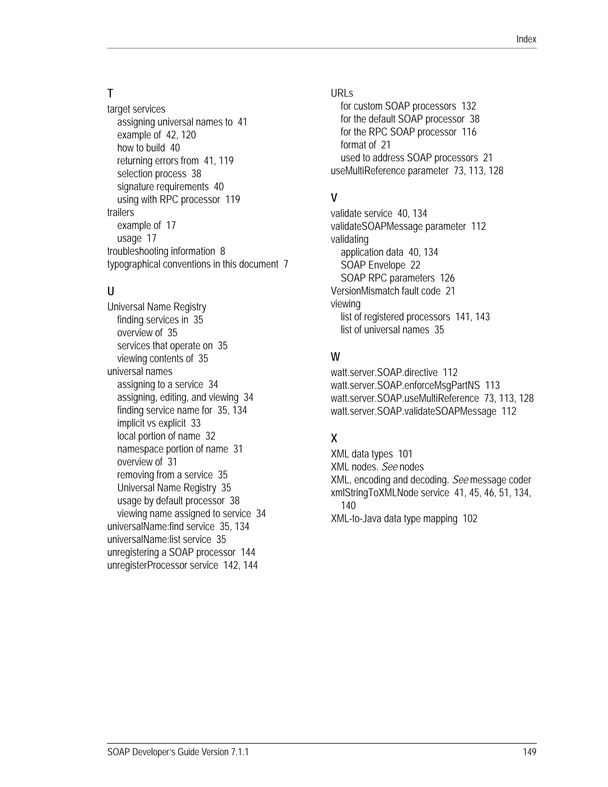 Index
SOAP Developer’s Guide Version 7.1.1 149
T
target services
assigning universal names to 41
example of 42, 120
how to build 40
returning errors from 41, 119
selection process 38
signature requirements 40
using with RPC processor 119
trailers
example of 17
usage 17
troubleshooting information 8
typographical conventions in this document 7
U
Universal Name Registry
finding services in 35
overview of 35
services that operate on 35
viewing contents of 35
universal names
assigning to a service 34
assigning, editing, and viewing 34
finding service name for 35, 134
implicit vs explicit 33
local portion of name 32
namespace portion of name 31
overview of 31
removing from a service 35
Universal Name Registry 35
usage by default processor 38
viewing name assigned to service 34
universalName:find service 35, 134
universalName:list service 35
unregistering a SOAP processor 144
unregisterProcessor service 142, 144
URLs
for custom SOAP processors 132
for the default SOAP processor 38
for the RPC SOAP processor 116
format of 21
used to address SOAP processors 21
useMultiReference parameter 73, 113, 128
V
validate service 40, 134
validateSOAPMessage parameter 112
validating
application data 40, 134
SOAP Envelope 22
SOAP RPC parameters 126
VersionMismatch fault code 21
viewing
list of registered processors 141, 143
list of universal names 35
W
watt.server.SOAP.directive 112
watt.server.SOAP.enforceMsgPartNS 113
watt.server.SOAP.useMultiReference 73, 113, 128
watt.server.SOAP.validateSOAPMessage 112
X
XML data types 101
XML nodes. See nodes
XML, encoding and decoding. See message coder
xmlStringToXMLNode service 41, 45, 46, 51, 134,
140
XML-to-Java data type mapping 102
 