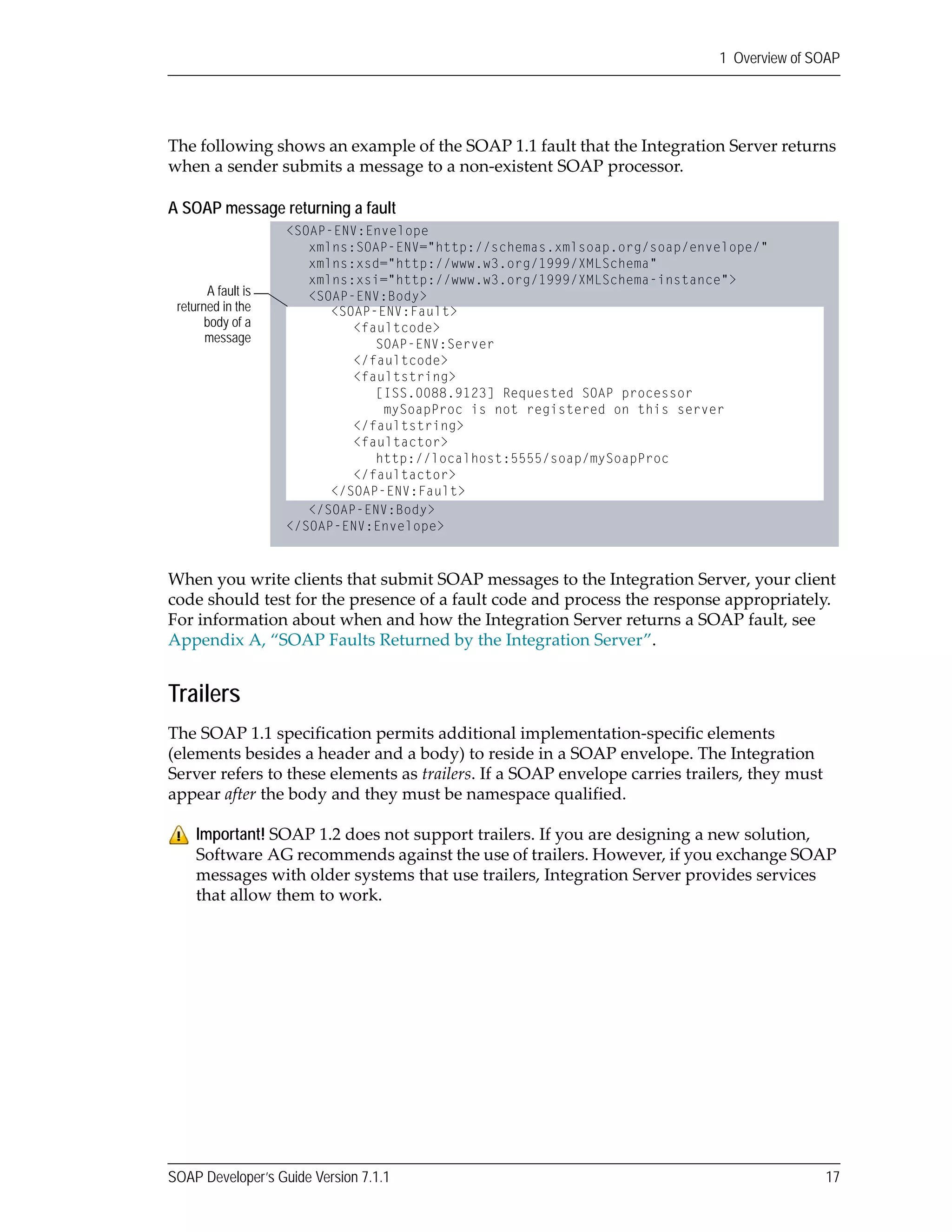 SOAP Developer’s Guide Version 7.1.1 17
1 Overview of SOAP
The following shows an example of the SOAP 1.1 fault that the Integration Server returns 
when a sender submits a message to a non‐existent SOAP processor.
A SOAP message returning a fault
When you write clients that submit SOAP messages to the Integration Server, your client 
code should test for the presence of a fault code and process the response appropriately. 
For information about when and how the Integration Server returns a SOAP fault, see 
Appendix A, “SOAP Faults Returned by the Integration Server”.
Trailers
The SOAP 1.1 specification permits additional implementation‐specific elements 
(elements besides a header and a body) to reside in a SOAP envelope. The Integration 
Server refers to these elements as trailers. If a SOAP envelope carries trailers, they must 
appear after the body and they must be namespace qualified. 
Important! SOAP 1.2 does not support trailers. If you are designing a new solution, 
Software AG recommends against the use of trailers. However, if you exchange SOAP 
messages with older systems that use trailers, Integration Server provides services 
that allow them to work. 
<SOAP-ENV:Fault>
<faultcode>
SOAP-ENV:Server
</faultcode>
<faultstring>
[ISS.0088.9123] Requested SOAP processor
mySoapProc is not registered on this server
</faultstring>
<faultactor>
http://localhost:5555/soap/mySoapProc
</faultactor>
</SOAP-ENV:Fault>
<SOAP-ENV:Envelope
xmlns:SOAP-ENV="http://schemas.xmlsoap.org/soap/envelope/"
xmlns:xsd="http://www.w3.org/1999/XMLSchema"
xmlns:xsi="http://www.w3.org/1999/XMLSchema-instance">
<SOAP-ENV:Body>
</SOAP-ENV:Body>
</SOAP-ENV:Envelope>
A fault is
returned in the
body of a
message
 