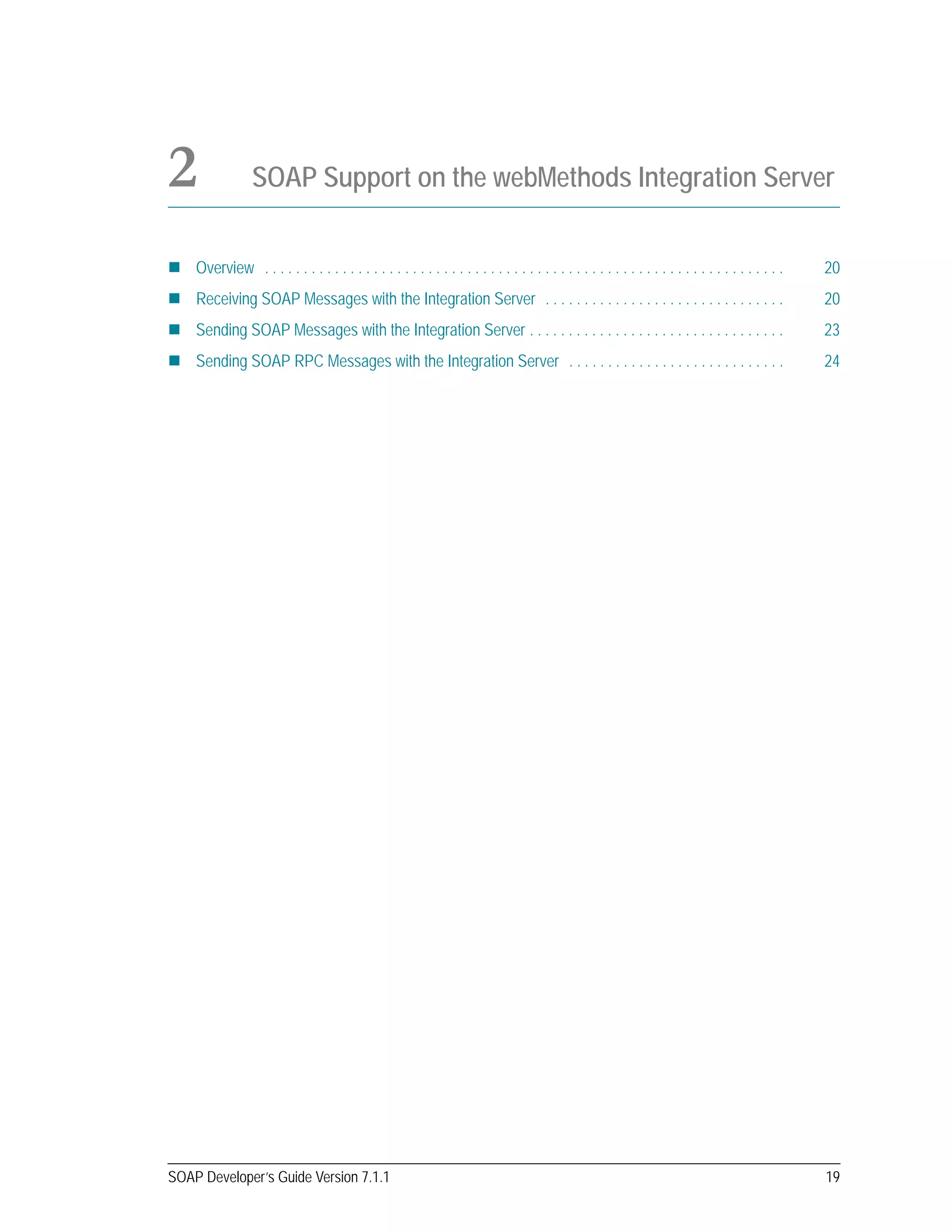 SOAP Developer’s Guide Version 7.1.1 19
2 SOAP Support on the webMethods Integration Server
Overview . . . . . . . . . . . . . . . . . . . . . . . . . . . . . . . . . . . . . . . . . . . . . . . . . . . . . . . . . . . . . . . . . . . 20
Receiving SOAP Messages with the Integration Server . . . . . . . . . . . . . . . . . . . . . . . . . . . . . . . 20
Sending SOAP Messages with the Integration Server . . . . . . . . . . . . . . . . . . . . . . . . . . . . . . . . . 23
Sending SOAP RPC Messages with the Integration Server . . . . . . . . . . . . . . . . . . . . . . . . . . . . 24
 