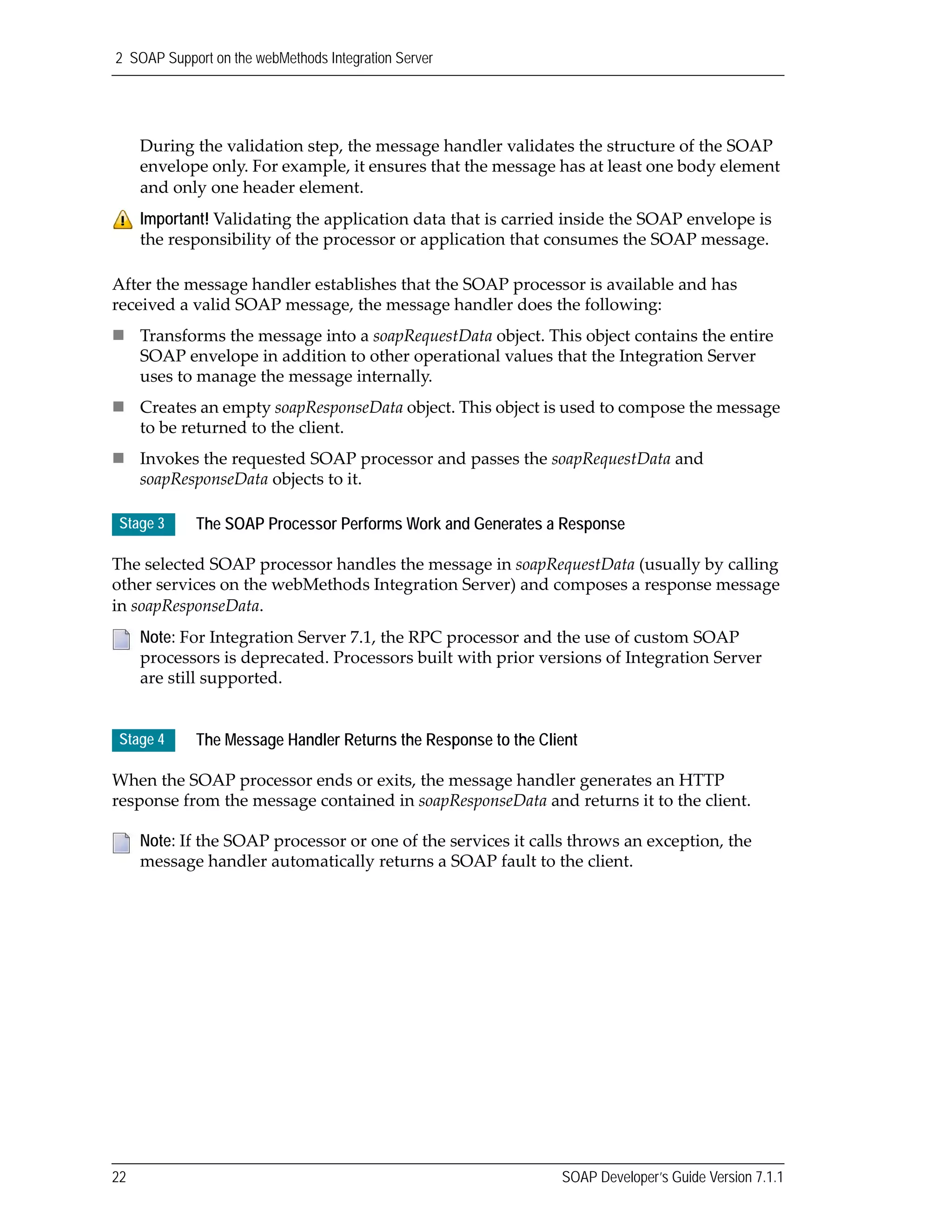 2 SOAP Support on the webMethods Integration Server
22 SOAP Developer’s Guide Version 7.1.1
During the validation step, the message handler validates the structure of the SOAP 
envelope only. For example, it ensures that the message has at least one body element 
and only one header element.
After the message handler establishes that the SOAP processor is available and has 
received a valid SOAP message, the message handler does the following:
Transforms the message into a soapRequestData object. This object contains the entire 
SOAP envelope in addition to other operational values that the Integration Server 
uses to manage the message internally.
Creates an empty soapResponseData object. This object is used to compose the message 
to be returned to the client.
Invokes the requested SOAP processor and passes the soapRequestData and 
soapResponseData objects to it.
The selected SOAP processor handles the message in soapRequestData (usually by calling 
other services on the webMethods Integration Server) and composes a response message 
in soapResponseData.
When the SOAP processor ends or exits, the message handler generates an HTTP 
response from the message contained in soapResponseData and returns it to the client.
Important! Validating the application data that is carried inside the SOAP envelope is 
the responsibility of the processor or application that consumes the SOAP message.
Stage 3 The SOAP Processor Performs Work and Generates a Response
Note: For Integration Server 7.1, the RPC processor and the use of custom SOAP 
processors is deprecated. Processors built with prior versions of Integration Server 
are still supported.
Stage 4 The Message Handler Returns the Response to the Client
Note: If the SOAP processor or one of the services it calls throws an exception, the 
message handler automatically returns a SOAP fault to the client.
 