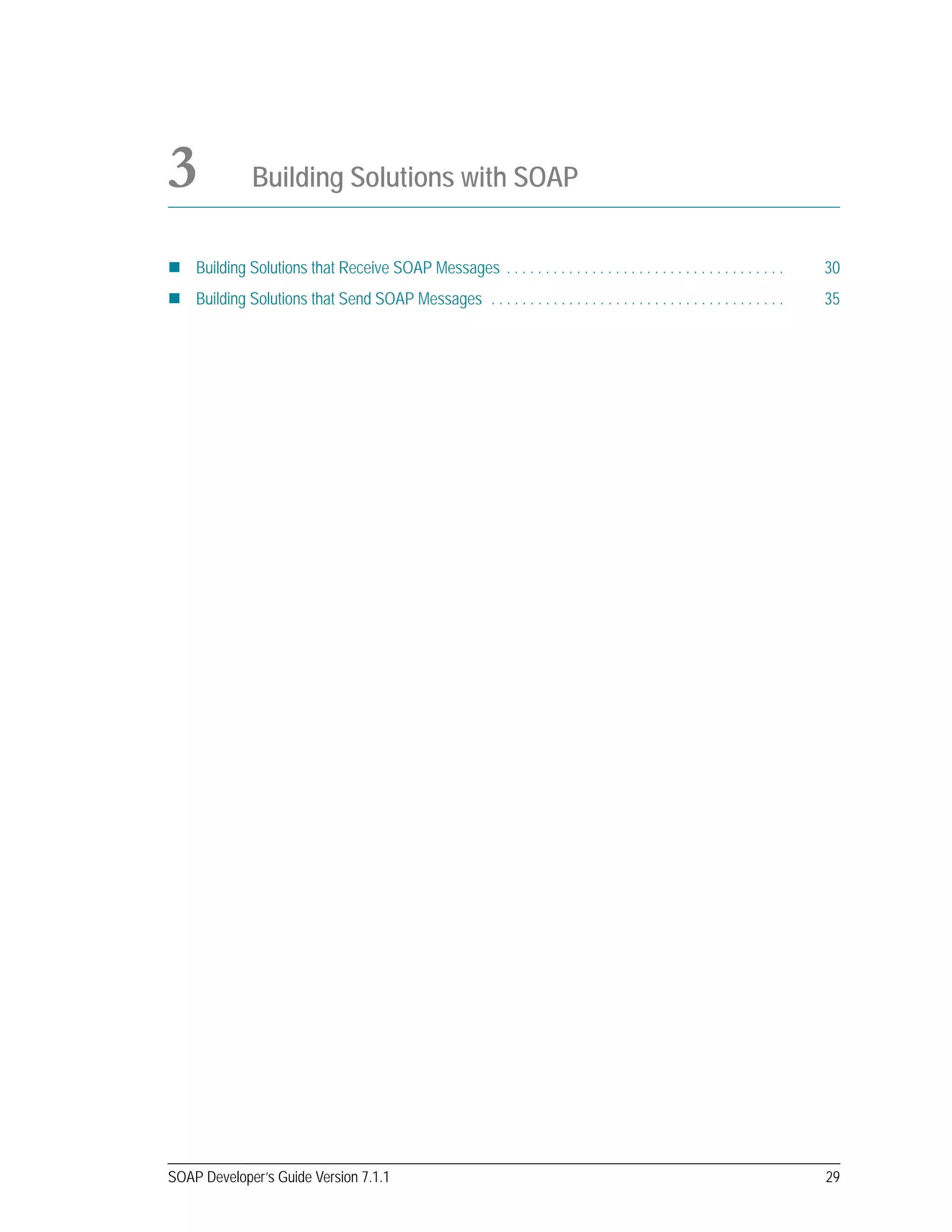 SOAP Developer’s Guide Version 7.1.1 29
3 Building Solutions with SOAP
Building Solutions that Receive SOAP Messages . . . . . . . . . . . . . . . . . . . . . . . . . . . . . . . . . . . . 30
Building Solutions that Send SOAP Messages . . . . . . . . . . . . . . . . . . . . . . . . . . . . . . . . . . . . . . 35
 