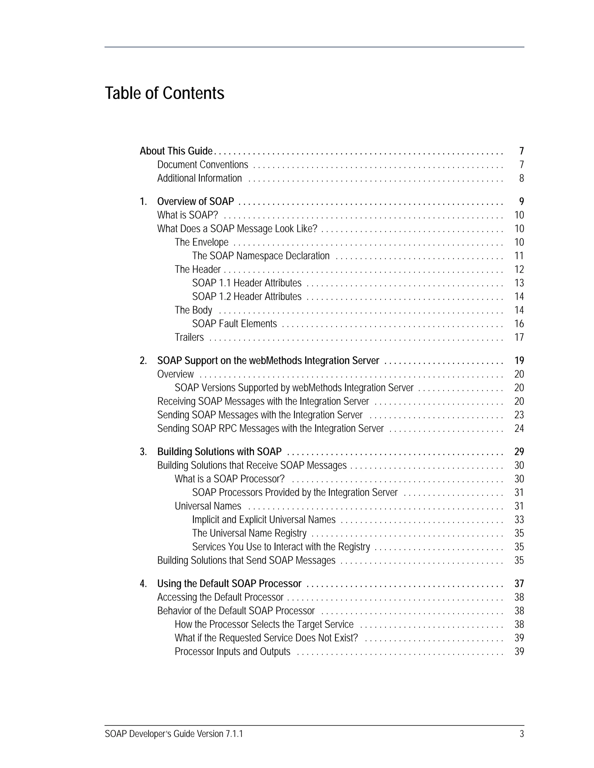 SOAP Developer’s Guide Version 7.1.1 3
Table of Contents
About This Guide. . . . . . . . . . . . . . . . . . . . . . . . . . . . . . . . . . . . . . . . . . . . . . . . . . . . . . . . . . . . 7
Document Conventions . . . . . . . . . . . . . . . . . . . . . . . . . . . . . . . . . . . . . . . . . . . . . . . . . . . . 7
Additional Information . . . . . . . . . . . . . . . . . . . . . . . . . . . . . . . . . . . . . . . . . . . . . . . . . . . . . 8
1. Overview of SOAP . . . . . . . . . . . . . . . . . . . . . . . . . . . . . . . . . . . . . . . . . . . . . . . . . . . . . . . 9
What is SOAP? . . . . . . . . . . . . . . . . . . . . . . . . . . . . . . . . . . . . . . . . . . . . . . . . . . . . . . . . . . 10
What Does a SOAP Message Look Like? . . . . . . . . . . . . . . . . . . . . . . . . . . . . . . . . . . . . . . 10
The Envelope . . . . . . . . . . . . . . . . . . . . . . . . . . . . . . . . . . . . . . . . . . . . . . . . . . . . . . . . 10
The SOAP Namespace Declaration . . . . . . . . . . . . . . . . . . . . . . . . . . . . . . . . . . . 11
The Header . . . . . . . . . . . . . . . . . . . . . . . . . . . . . . . . . . . . . . . . . . . . . . . . . . . . . . . . . . 12
SOAP 1.1 Header Attributes . . . . . . . . . . . . . . . . . . . . . . . . . . . . . . . . . . . . . . . . . 13
SOAP 1.2 Header Attributes . . . . . . . . . . . . . . . . . . . . . . . . . . . . . . . . . . . . . . . . . 14
The Body . . . . . . . . . . . . . . . . . . . . . . . . . . . . . . . . . . . . . . . . . . . . . . . . . . . . . . . . . . . 14
SOAP Fault Elements . . . . . . . . . . . . . . . . . . . . . . . . . . . . . . . . . . . . . . . . . . . . . . 16
Trailers . . . . . . . . . . . . . . . . . . . . . . . . . . . . . . . . . . . . . . . . . . . . . . . . . . . . . . . . . . . . . 17
2. SOAP Support on the webMethods Integration Server . . . . . . . . . . . . . . . . . . . . . . . . . 19
Overview . . . . . . . . . . . . . . . . . . . . . . . . . . . . . . . . . . . . . . . . . . . . . . . . . . . . . . . . . . . . . . . 20
SOAP Versions Supported by webMethods Integration Server . . . . . . . . . . . . . . . . . . 20
Receiving SOAP Messages with the Integration Server . . . . . . . . . . . . . . . . . . . . . . . . . . . 20
Sending SOAP Messages with the Integration Server . . . . . . . . . . . . . . . . . . . . . . . . . . . . 23
Sending SOAP RPC Messages with the Integration Server . . . . . . . . . . . . . . . . . . . . . . . . 24
3. Building Solutions with SOAP . . . . . . . . . . . . . . . . . . . . . . . . . . . . . . . . . . . . . . . . . . . . . 29
Building Solutions that Receive SOAP Messages . . . . . . . . . . . . . . . . . . . . . . . . . . . . . . . . 30
What is a SOAP Processor? . . . . . . . . . . . . . . . . . . . . . . . . . . . . . . . . . . . . . . . . . . . . 30
SOAP Processors Provided by the Integration Server . . . . . . . . . . . . . . . . . . . . . 31
Universal Names . . . . . . . . . . . . . . . . . . . . . . . . . . . . . . . . . . . . . . . . . . . . . . . . . . . . . 31
Implicit and Explicit Universal Names . . . . . . . . . . . . . . . . . . . . . . . . . . . . . . . . . . 33
The Universal Name Registry . . . . . . . . . . . . . . . . . . . . . . . . . . . . . . . . . . . . . . . . 35
Services You Use to Interact with the Registry . . . . . . . . . . . . . . . . . . . . . . . . . . . 35
Building Solutions that Send SOAP Messages . . . . . . . . . . . . . . . . . . . . . . . . . . . . . . . . . . 35
4. Using the Default SOAP Processor . . . . . . . . . . . . . . . . . . . . . . . . . . . . . . . . . . . . . . . . . 37
Accessing the Default Processor . . . . . . . . . . . . . . . . . . . . . . . . . . . . . . . . . . . . . . . . . . . . . 38
Behavior of the Default SOAP Processor . . . . . . . . . . . . . . . . . . . . . . . . . . . . . . . . . . . . . . 38
How the Processor Selects the Target Service . . . . . . . . . . . . . . . . . . . . . . . . . . . . . . 38
What if the Requested Service Does Not Exist? . . . . . . . . . . . . . . . . . . . . . . . . . . . . . 39
Processor Inputs and Outputs . . . . . . . . . . . . . . . . . . . . . . . . . . . . . . . . . . . . . . . . . . . 39
 