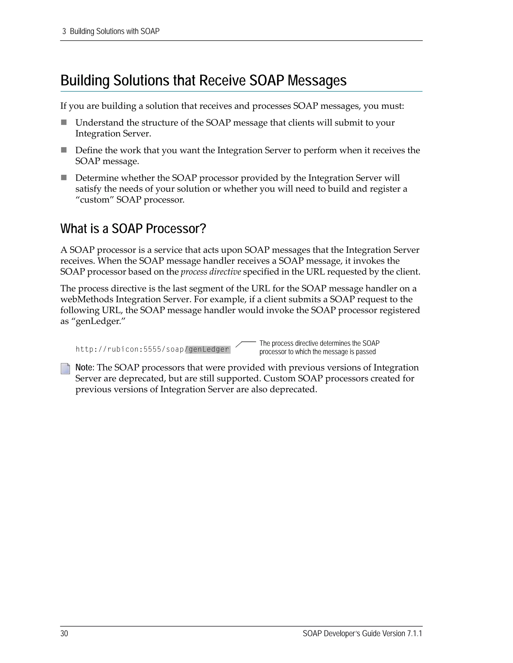 3 Building Solutions with SOAP
30 SOAP Developer’s Guide Version 7.1.1
Building Solutions that Receive SOAP Messages
If you are building a solution that receives and processes SOAP messages, you must:
Understand the structure of the SOAP message that clients will submit to your 
Integration Server.
Define the work that you want the Integration Server to perform when it receives the 
SOAP message.
Determine whether the SOAP processor provided by the Integration Server will 
satisfy the needs of your solution or whether you will need to build and register a 
“custom” SOAP processor.
What is a SOAP Processor?
A SOAP processor is a service that acts upon SOAP messages that the Integration Server 
receives. When the SOAP message handler receives a SOAP message, it invokes the 
SOAP processor based on the process directive specified in the URL requested by the client. 
The process directive is the last segment of the URL for the SOAP message handler on a 
webMethods Integration Server. For example, if a client submits a SOAP request to the 
following URL, the SOAP message handler would invoke the SOAP processor registered 
as “genLedger.”
Note: The SOAP processors that were provided with previous versions of Integration 
Server are deprecated, but are still supported. Custom SOAP processors created for 
previous versions of Integration Server are also deprecated.
The process directive determines the SOAP
processor to which the message is passedhttp://rubicon:5555/soap/genLedger
 