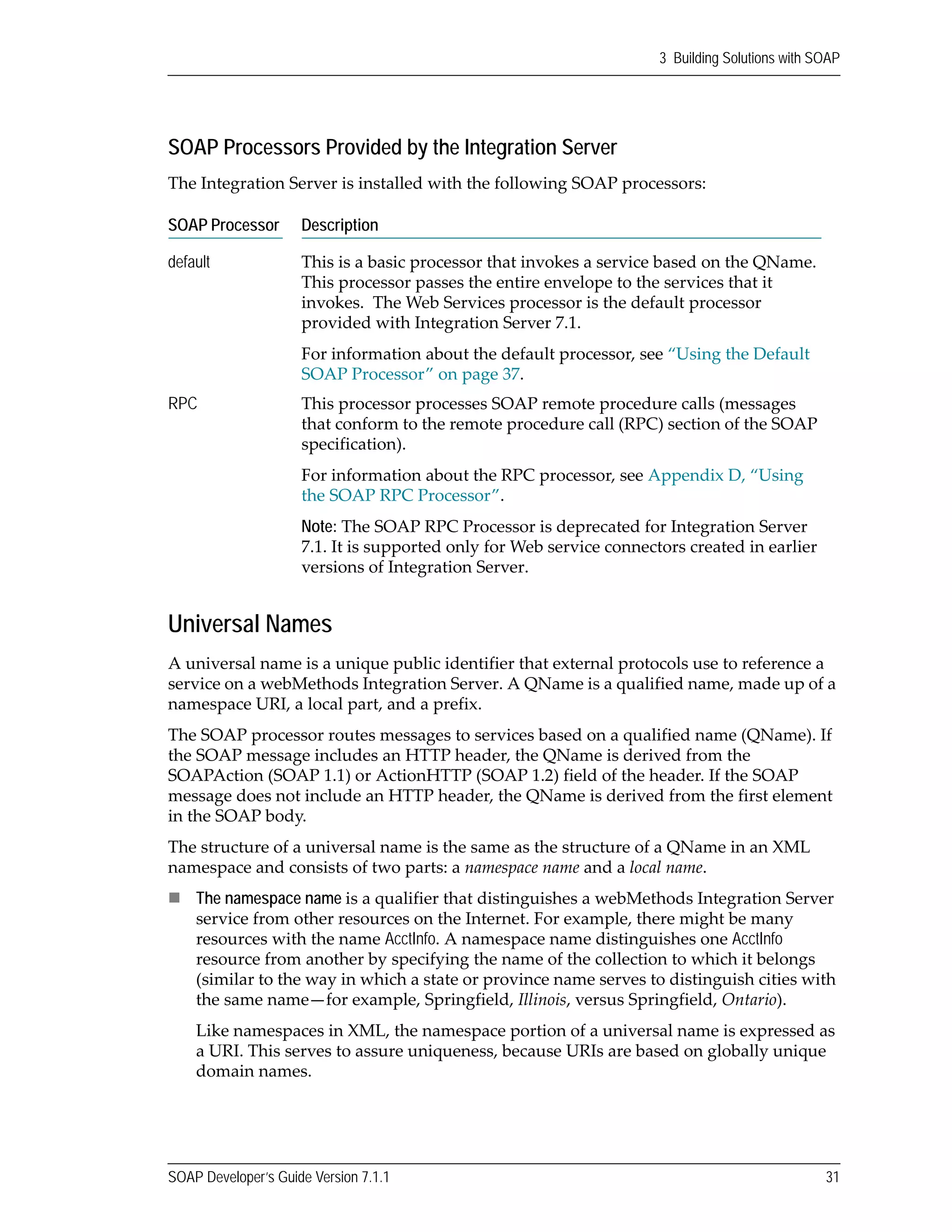 SOAP Developer’s Guide Version 7.1.1 31
3 Building Solutions with SOAP
SOAP Processors Provided by the Integration Server
The Integration Server is installed with the following SOAP processors:
Universal Names
A universal name is a unique public identifier that external protocols use to reference a 
service on a webMethods Integration Server. A QName is a qualified name, made up of a 
namespace URI, a local part, and a prefix.
The SOAP processor routes messages to services based on a qualified name (QName). If 
the SOAP message includes an HTTP header, the QName is derived from the 
SOAPAction (SOAP 1.1) or ActionHTTP (SOAP 1.2) field of the header. If the SOAP 
message does not include an HTTP header, the QName is derived from the first element 
in the SOAP body. 
The structure of a universal name is the same as the structure of a QName in an XML 
namespace and consists of two parts: a namespace name and a local name. 
The namespace name is a qualifier that distinguishes a webMethods Integration Server 
service from other resources on the Internet. For example, there might be many 
resources with the name AcctInfo. A namespace name distinguishes one AcctInfo 
resource from another by specifying the name of the collection to which it belongs 
(similar to the way in which a state or province name serves to distinguish cities with 
the same name—for example, Springfield, Illinois, versus Springfield, Ontario).
Like namespaces in XML, the namespace portion of a universal name is expressed as 
a URI. This serves to assure uniqueness, because URIs are based on globally unique 
domain names.
SOAP Processor Description
default This is a basic processor that invokes a service based on the QName. 
This processor passes the entire envelope to the services that it 
invokes.  The Web Services processor is the default processor 
provided with Integration Server 7.1.
For information about the default processor, see “Using the Default 
SOAP Processor” on page 37.
RPC This processor processes SOAP remote procedure calls (messages 
that conform to the remote procedure call (RPC) section of the SOAP 
specification).
For information about the RPC processor, see Appendix D, “Using 
the SOAP RPC Processor”.
Note: The SOAP RPC Processor is deprecated for Integration Server 
7.1. It is supported only for Web service connectors created in earlier 
versions of Integration Server.
 