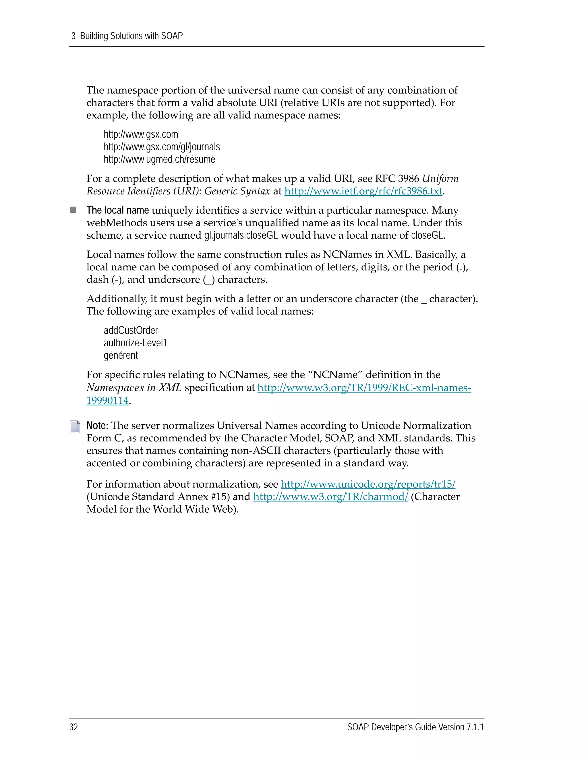 3 Building Solutions with SOAP
32 SOAP Developer’s Guide Version 7.1.1
The namespace portion of the universal name can consist of any combination of 
characters that form a valid absolute URI (relative URIs are not supported). For 
example, the following are all valid namespace names:
http://www.gsx.com
http://www.gsx.com/gl/journals
http://www.ugmed.ch/résumè
For a complete description of what makes up a valid URI, see RFC 3986 Uniform 
Resource Identifiers (URI): Generic Syntax at http://www.ietf.org/rfc/rfc3986.txt. 
The local name uniquely identifies a service within a particular namespace. Many 
webMethods users use a serviceʹs unqualified name as its local name. Under this 
scheme, a service named gl.journals:closeGL would have a local name of closeGL. 
Local names follow the same construction rules as NCNames in XML. Basically, a 
local name can be composed of any combination of letters, digits, or the period (.), 
dash (‐), and underscore (_) characters.
Additionally, it must begin with a letter or an underscore character (the _ character). 
The following are examples of valid local names:
addCustOrder
authorize-Level1
générent
For specific rules relating to NCNames, see the “NCName” definition in the 
Namespaces in XML specification at http://www.w3.org/TR/1999/REC‐xml‐names‐
19990114.
Note: The server normalizes Universal Names according to Unicode Normalization 
Form C, as recommended by the Character Model, SOAP, and XML standards. This 
ensures that names containing non‐ASCII characters (particularly those with 
accented or combining characters) are represented in a standard way.
For information about normalization, see http://www.unicode.org/reports/tr15/ 
(Unicode Standard Annex #15) and http://www.w3.org/TR/charmod/ (Character 
Model for the World Wide Web).
 