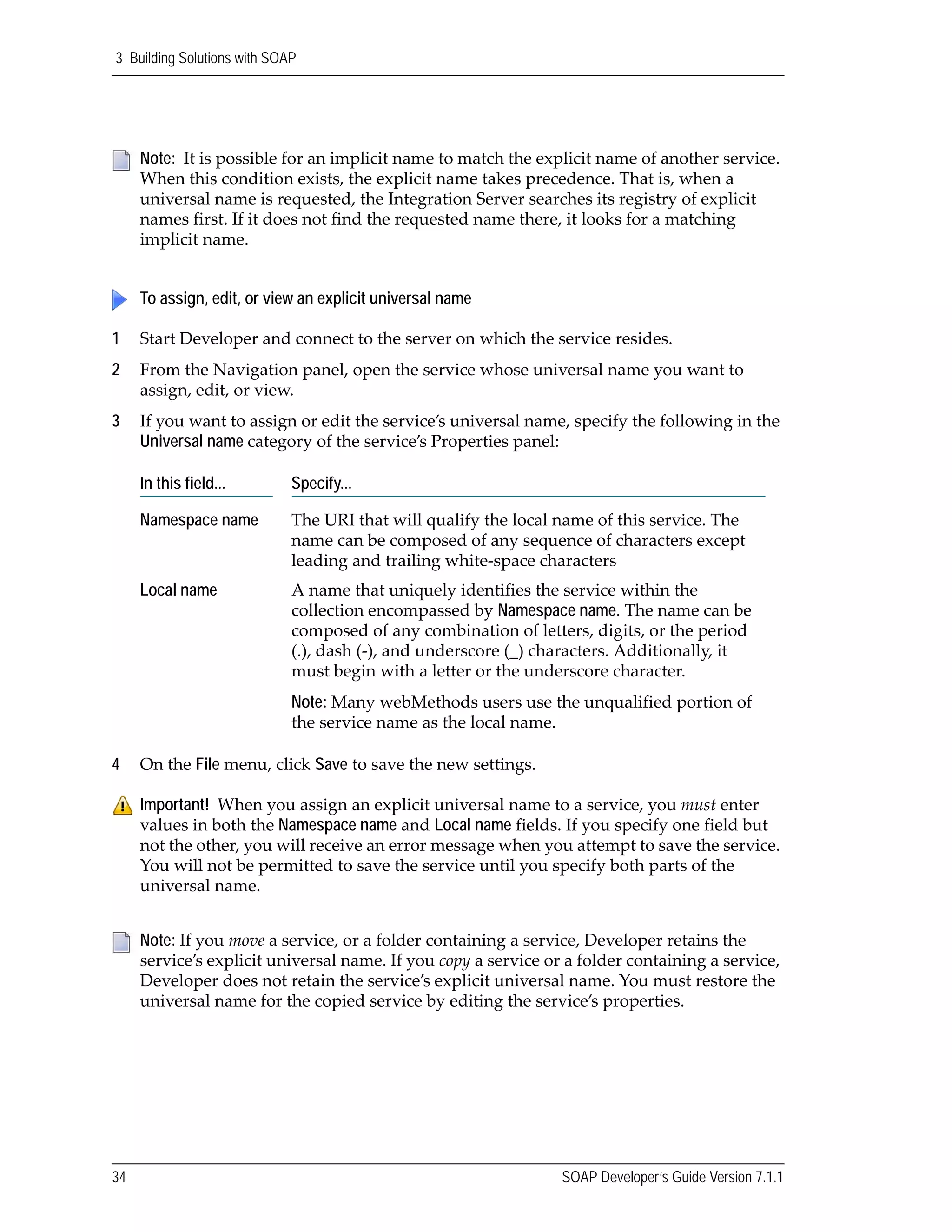 3 Building Solutions with SOAP
34 SOAP Developer’s Guide Version 7.1.1
1 Start Developer and connect to the server on which the service resides.
2 From the Navigation panel, open the service whose universal name you want to 
assign, edit, or view.
3 If you want to assign or edit the service’s universal name, specify the following in the 
Universal name category of the service’s Properties panel:
4 On the File menu, click Save to save the new settings.
Note:  It is possible for an implicit name to match the explicit name of another service. 
When this condition exists, the explicit name takes precedence. That is, when a 
universal name is requested, the Integration Server searches its registry of explicit 
names first. If it does not find the requested name there, it looks for a matching 
implicit name.
To assign, edit, or view an explicit universal name
In this field... Specify...
Namespace name The URI that will qualify the local name of this service. The 
name can be composed of any sequence of characters except 
leading and trailing white‐space characters
Local name A name that uniquely identifies the service within the 
collection encompassed by Namespace name. The name can be 
composed of any combination of letters, digits, or the period 
(.), dash (‐), and underscore (_) characters. Additionally, it 
must begin with a letter or the underscore character.
Note: Many webMethods users use the unqualified portion of 
the service name as the local name.
Important!  When you assign an explicit universal name to a service, you must enter 
values in both the Namespace name and Local name fields. If you specify one field but 
not the other, you will receive an error message when you attempt to save the service. 
You will not be permitted to save the service until you specify both parts of the 
universal name. 
Note: If you move a service, or a folder containing a service, Developer retains the 
service’s explicit universal name. If you copy a service or a folder containing a service, 
Developer does not retain the service’s explicit universal name. You must restore the 
universal name for the copied service by editing the service’s properties.
 