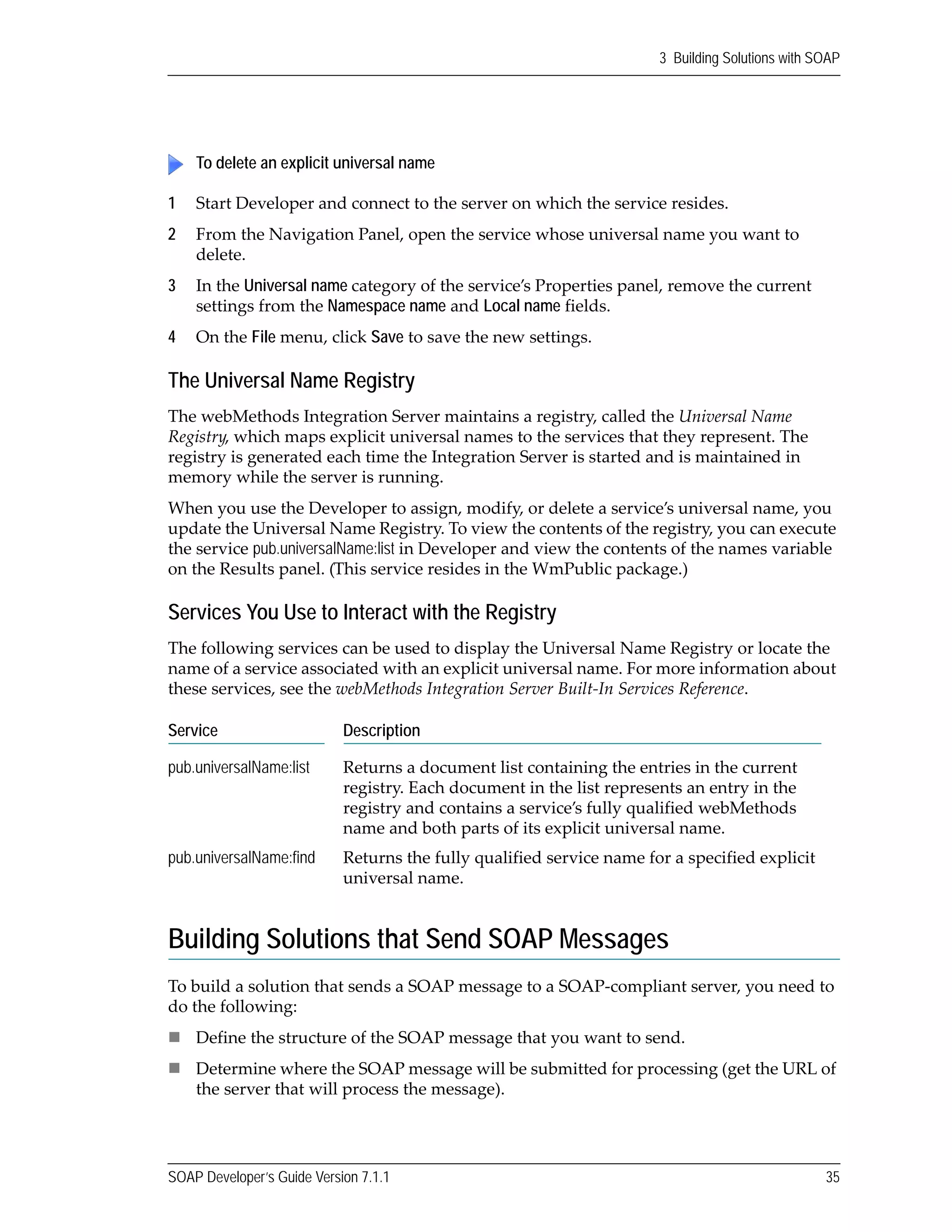 SOAP Developer’s Guide Version 7.1.1 35
3 Building Solutions with SOAP
1 Start Developer and connect to the server on which the service resides.
2 From the Navigation Panel, open the service whose universal name you want to 
delete.
3 In the Universal name category of the service’s Properties panel, remove the current 
settings from the Namespace name and Local name fields. 
4 On the File menu, click Save to save the new settings.
The Universal Name Registry
The webMethods Integration Server maintains a registry, called the Universal Name 
Registry, which maps explicit universal names to the services that they represent. The 
registry is generated each time the Integration Server is started and is maintained in 
memory while the server is running.
When you use the Developer to assign, modify, or delete a service’s universal name, you 
update the Universal Name Registry. To view the contents of the registry, you can execute 
the service pub.universalName:list in Developer and view the contents of the names variable 
on the Results panel. (This service resides in the WmPublic package.)
Services You Use to Interact with the Registry
The following services can be used to display the Universal Name Registry or locate the 
name of a service associated with an explicit universal name. For more information about 
these services, see the webMethods Integration Server Built‐In Services Reference.
Building Solutions that Send SOAP Messages
To build a solution that sends a SOAP message to a SOAP‐compliant server, you need to 
do the following:
Define the structure of the SOAP message that you want to send.
Determine where the SOAP message will be submitted for processing (get the URL of 
the server that will process the message).
To delete an explicit universal name
Service Description
pub.universalName:list Returns a document list containing the entries in the current 
registry. Each document in the list represents an entry in the 
registry and contains a service’s fully qualified webMethods 
name and both parts of its explicit universal name.
pub.universalName:find Returns the fully qualified service name for a specified explicit 
universal name.
 