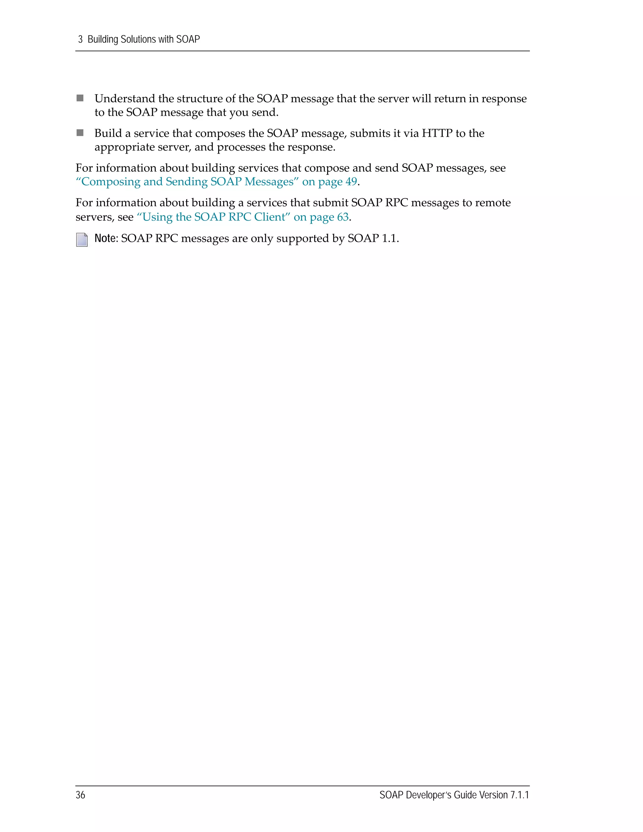 3 Building Solutions with SOAP
36 SOAP Developer’s Guide Version 7.1.1
Understand the structure of the SOAP message that the server will return in response 
to the SOAP message that you send.
Build a service that composes the SOAP message, submits it via HTTP to the 
appropriate server, and processes the response.
For information about building services that compose and send SOAP messages, see 
“Composing and Sending SOAP Messages” on page 49.
For information about building a services that submit SOAP RPC messages to remote 
servers, see “Using the SOAP RPC Client” on page 63.   
Note: SOAP RPC messages are only supported by SOAP 1.1.
 