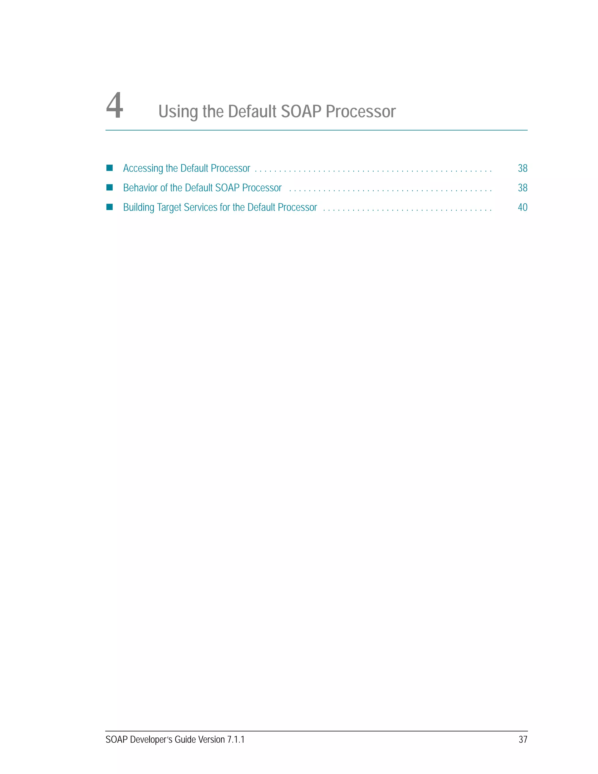 SOAP Developer’s Guide Version 7.1.1 37
4 Using the Default SOAP Processor
Accessing the Default Processor . . . . . . . . . . . . . . . . . . . . . . . . . . . . . . . . . . . . . . . . . . . . . . . . . 38
Behavior of the Default SOAP Processor . . . . . . . . . . . . . . . . . . . . . . . . . . . . . . . . . . . . . . . . . . 38
Building Target Services for the Default Processor . . . . . . . . . . . . . . . . . . . . . . . . . . . . . . . . . . . 40
 